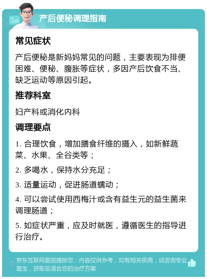 产后便秘调理指南 常见症状 产后便秘是新妈妈常见的问题，主要表现为排便困难、便秘、腹胀等症状，多因产后饮食不当、缺乏运动等原因引起。 推荐科室 妇产科或消化内科 调理要点 1. 合理饮食，增加膳食纤维的摄入，如新鲜蔬菜、水果、全谷类等； 2. 多喝水，保持水分充足； 3. 适量运动，促进肠道蠕动； 4. 可以尝试使用西梅汁或含有益生元的益生菌来调理肠道； 5. 如症状严重，应及时就医，遵循医生的指导进行治疗。