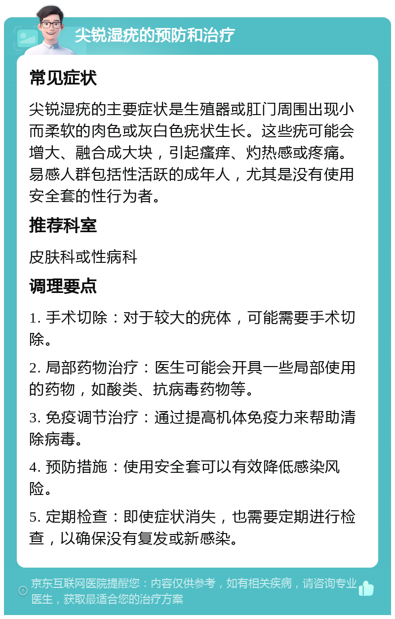 尖锐湿疣的预防和治疗 常见症状 尖锐湿疣的主要症状是生殖器或肛门周围出现小而柔软的肉色或灰白色疣状生长。这些疣可能会增大、融合成大块，引起瘙痒、灼热感或疼痛。易感人群包括性活跃的成年人，尤其是没有使用安全套的性行为者。 推荐科室 皮肤科或性病科 调理要点 1. 手术切除：对于较大的疣体，可能需要手术切除。 2. 局部药物治疗：医生可能会开具一些局部使用的药物，如酸类、抗病毒药物等。 3. 免疫调节治疗：通过提高机体免疫力来帮助清除病毒。 4. 预防措施：使用安全套可以有效降低感染风险。 5. 定期检查：即使症状消失，也需要定期进行检查，以确保没有复发或新感染。