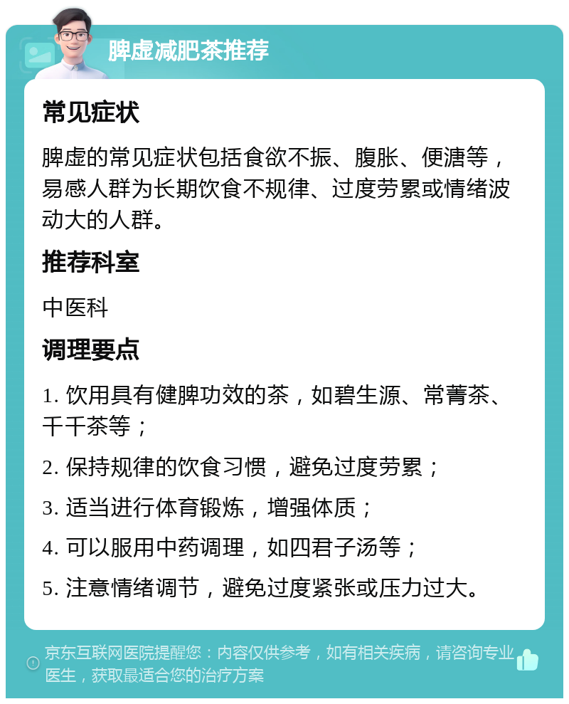 脾虚减肥茶推荐 常见症状 脾虚的常见症状包括食欲不振、腹胀、便溏等，易感人群为长期饮食不规律、过度劳累或情绪波动大的人群。 推荐科室 中医科 调理要点 1. 饮用具有健脾功效的茶，如碧生源、常菁茶、千千茶等； 2. 保持规律的饮食习惯，避免过度劳累； 3. 适当进行体育锻炼，增强体质； 4. 可以服用中药调理，如四君子汤等； 5. 注意情绪调节，避免过度紧张或压力过大。