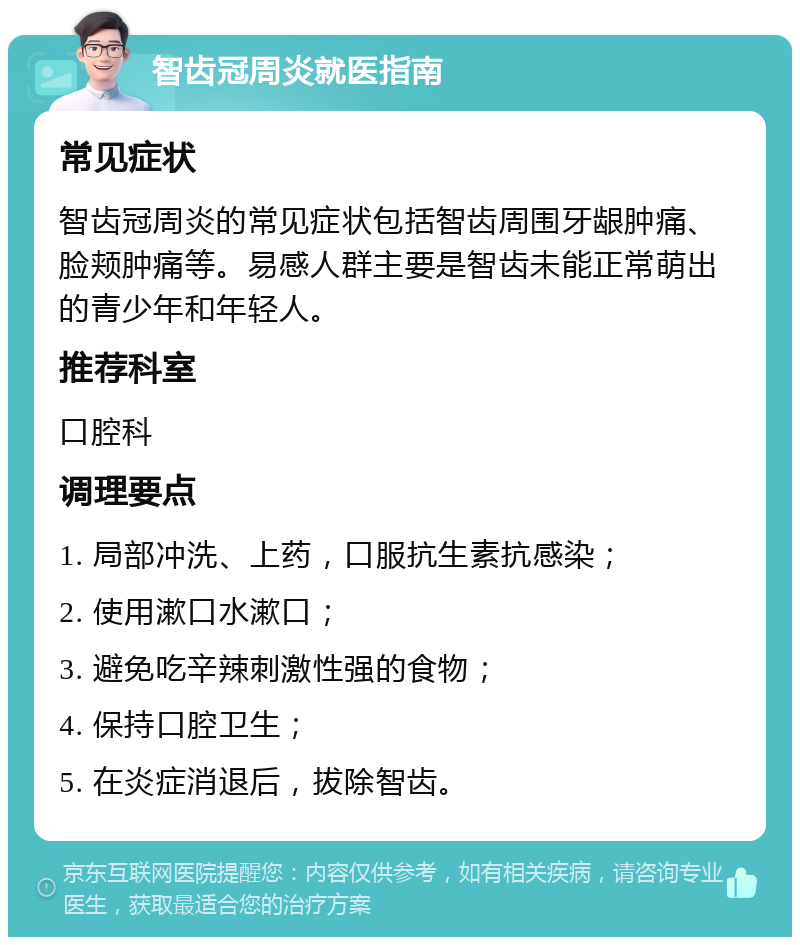 智齿冠周炎就医指南 常见症状 智齿冠周炎的常见症状包括智齿周围牙龈肿痛、脸颊肿痛等。易感人群主要是智齿未能正常萌出的青少年和年轻人。 推荐科室 口腔科 调理要点 1. 局部冲洗、上药，口服抗生素抗感染； 2. 使用漱口水漱口； 3. 避免吃辛辣刺激性强的食物； 4. 保持口腔卫生； 5. 在炎症消退后，拔除智齿。