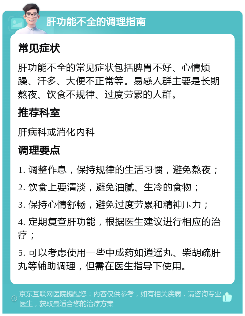 肝功能不全的调理指南 常见症状 肝功能不全的常见症状包括脾胃不好、心情烦躁、汗多、大便不正常等。易感人群主要是长期熬夜、饮食不规律、过度劳累的人群。 推荐科室 肝病科或消化内科 调理要点 1. 调整作息，保持规律的生活习惯，避免熬夜； 2. 饮食上要清淡，避免油腻、生冷的食物； 3. 保持心情舒畅，避免过度劳累和精神压力； 4. 定期复查肝功能，根据医生建议进行相应的治疗； 5. 可以考虑使用一些中成药如逍遥丸、柴胡疏肝丸等辅助调理，但需在医生指导下使用。