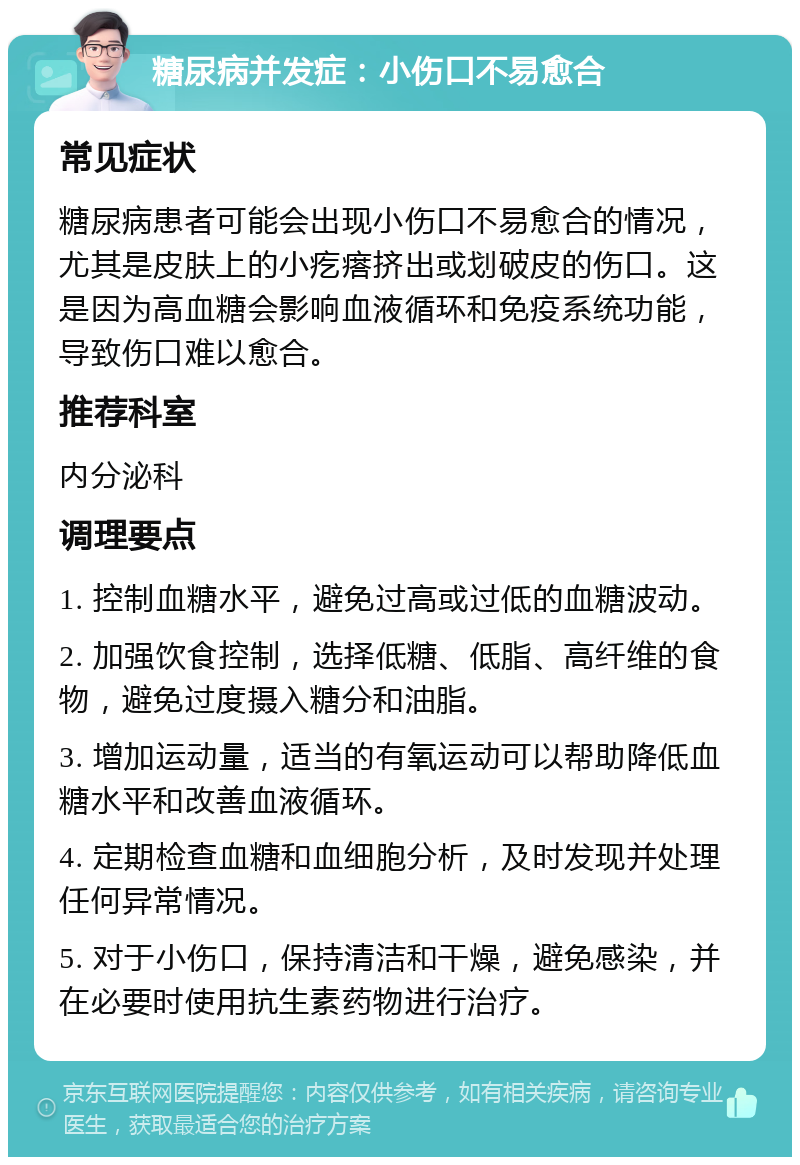 糖尿病并发症：小伤口不易愈合 常见症状 糖尿病患者可能会出现小伤口不易愈合的情况，尤其是皮肤上的小疙瘩挤出或划破皮的伤口。这是因为高血糖会影响血液循环和免疫系统功能，导致伤口难以愈合。 推荐科室 内分泌科 调理要点 1. 控制血糖水平，避免过高或过低的血糖波动。 2. 加强饮食控制，选择低糖、低脂、高纤维的食物，避免过度摄入糖分和油脂。 3. 增加运动量，适当的有氧运动可以帮助降低血糖水平和改善血液循环。 4. 定期检查血糖和血细胞分析，及时发现并处理任何异常情况。 5. 对于小伤口，保持清洁和干燥，避免感染，并在必要时使用抗生素药物进行治疗。