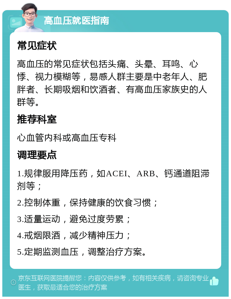 高血压就医指南 常见症状 高血压的常见症状包括头痛、头晕、耳鸣、心悸、视力模糊等，易感人群主要是中老年人、肥胖者、长期吸烟和饮酒者、有高血压家族史的人群等。 推荐科室 心血管内科或高血压专科 调理要点 1.规律服用降压药，如ACEI、ARB、钙通道阻滞剂等； 2.控制体重，保持健康的饮食习惯； 3.适量运动，避免过度劳累； 4.戒烟限酒，减少精神压力； 5.定期监测血压，调整治疗方案。