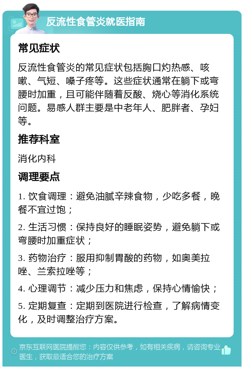 反流性食管炎就医指南 常见症状 反流性食管炎的常见症状包括胸口灼热感、咳嗽、气短、嗓子疼等。这些症状通常在躺下或弯腰时加重，且可能伴随着反酸、烧心等消化系统问题。易感人群主要是中老年人、肥胖者、孕妇等。 推荐科室 消化内科 调理要点 1. 饮食调理：避免油腻辛辣食物，少吃多餐，晚餐不宜过饱； 2. 生活习惯：保持良好的睡眠姿势，避免躺下或弯腰时加重症状； 3. 药物治疗：服用抑制胃酸的药物，如奥美拉唑、兰索拉唑等； 4. 心理调节：减少压力和焦虑，保持心情愉快； 5. 定期复查：定期到医院进行检查，了解病情变化，及时调整治疗方案。