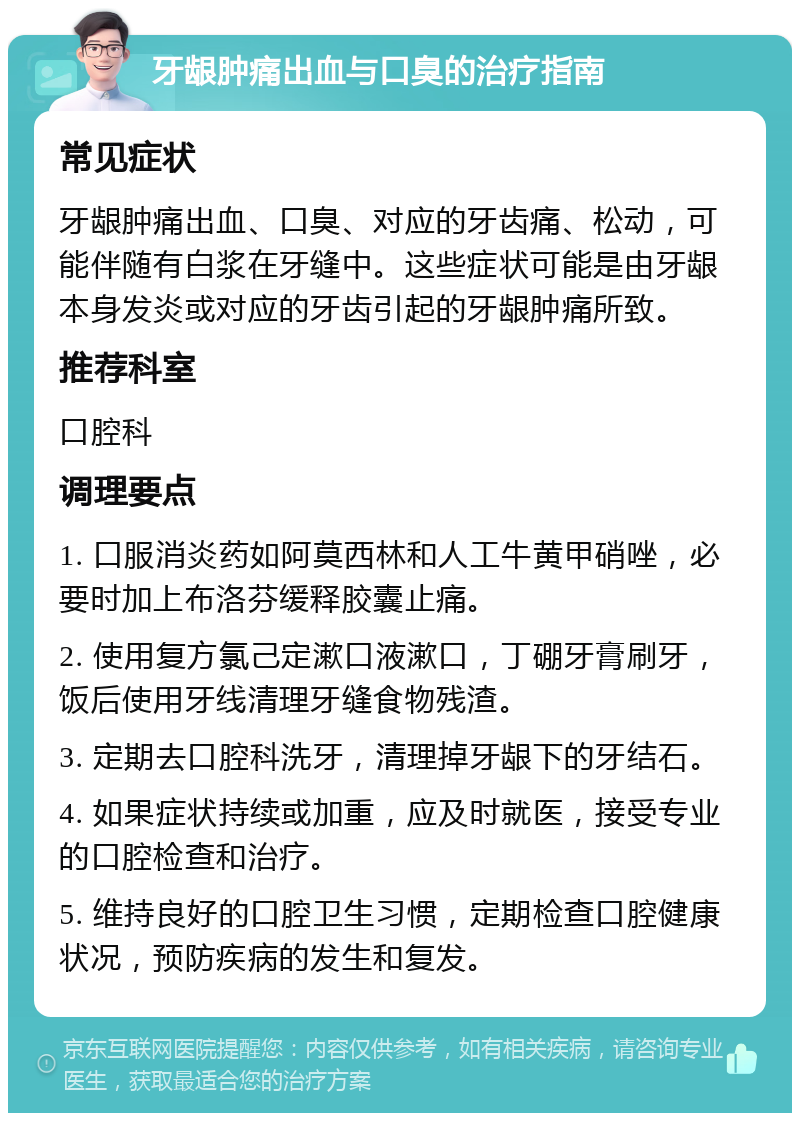 牙龈肿痛出血与口臭的治疗指南 常见症状 牙龈肿痛出血、口臭、对应的牙齿痛、松动，可能伴随有白浆在牙缝中。这些症状可能是由牙龈本身发炎或对应的牙齿引起的牙龈肿痛所致。 推荐科室 口腔科 调理要点 1. 口服消炎药如阿莫西林和人工牛黄甲硝唑，必要时加上布洛芬缓释胶囊止痛。 2. 使用复方氯己定漱口液漱口，丁硼牙膏刷牙，饭后使用牙线清理牙缝食物残渣。 3. 定期去口腔科洗牙，清理掉牙龈下的牙结石。 4. 如果症状持续或加重，应及时就医，接受专业的口腔检查和治疗。 5. 维持良好的口腔卫生习惯，定期检查口腔健康状况，预防疾病的发生和复发。