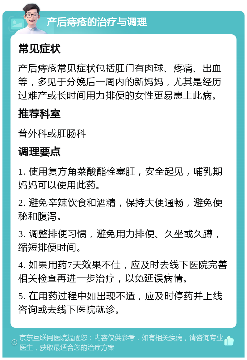 产后痔疮的治疗与调理 常见症状 产后痔疮常见症状包括肛门有肉球、疼痛、出血等，多见于分娩后一周内的新妈妈，尤其是经历过难产或长时间用力排便的女性更易患上此病。 推荐科室 普外科或肛肠科 调理要点 1. 使用复方角菜酸酯栓塞肛，安全起见，哺乳期妈妈可以使用此药。 2. 避免辛辣饮食和酒精，保持大便通畅，避免便秘和腹泻。 3. 调整排便习惯，避免用力排便、久坐或久蹲，缩短排便时间。 4. 如果用药7天效果不佳，应及时去线下医院完善相关检查再进一步治疗，以免延误病情。 5. 在用药过程中如出现不适，应及时停药并上线咨询或去线下医院就诊。