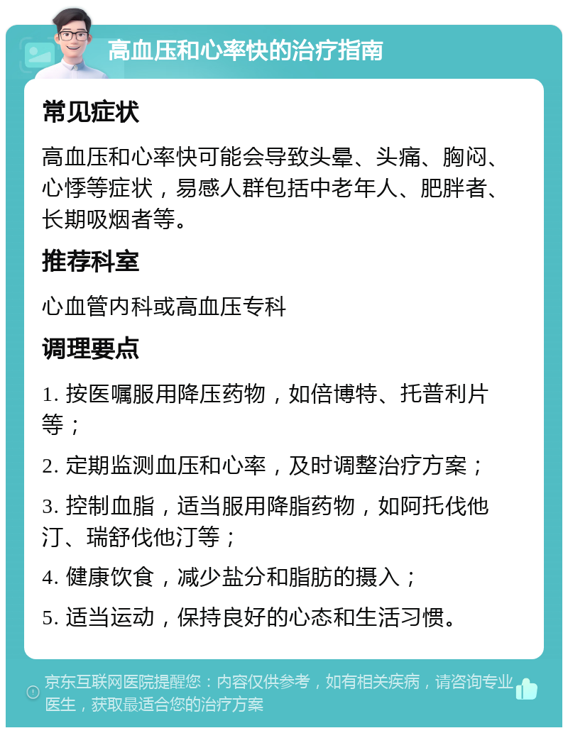 高血压和心率快的治疗指南 常见症状 高血压和心率快可能会导致头晕、头痛、胸闷、心悸等症状，易感人群包括中老年人、肥胖者、长期吸烟者等。 推荐科室 心血管内科或高血压专科 调理要点 1. 按医嘱服用降压药物，如倍博特、托普利片等； 2. 定期监测血压和心率，及时调整治疗方案； 3. 控制血脂，适当服用降脂药物，如阿托伐他汀、瑞舒伐他汀等； 4. 健康饮食，减少盐分和脂肪的摄入； 5. 适当运动，保持良好的心态和生活习惯。