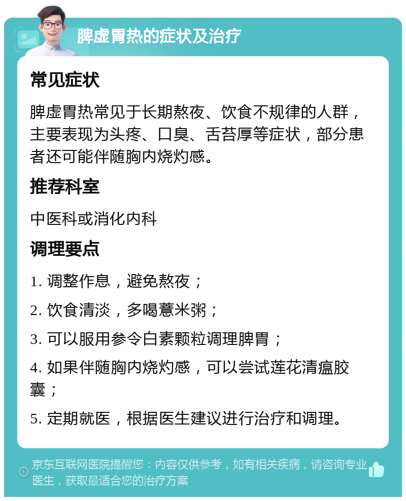 脾虚胃热的症状及治疗 常见症状 脾虚胃热常见于长期熬夜、饮食不规律的人群，主要表现为头疼、口臭、舌苔厚等症状，部分患者还可能伴随胸内烧灼感。 推荐科室 中医科或消化内科 调理要点 1. 调整作息，避免熬夜； 2. 饮食清淡，多喝薏米粥； 3. 可以服用参令白素颗粒调理脾胃； 4. 如果伴随胸内烧灼感，可以尝试莲花清瘟胶囊； 5. 定期就医，根据医生建议进行治疗和调理。