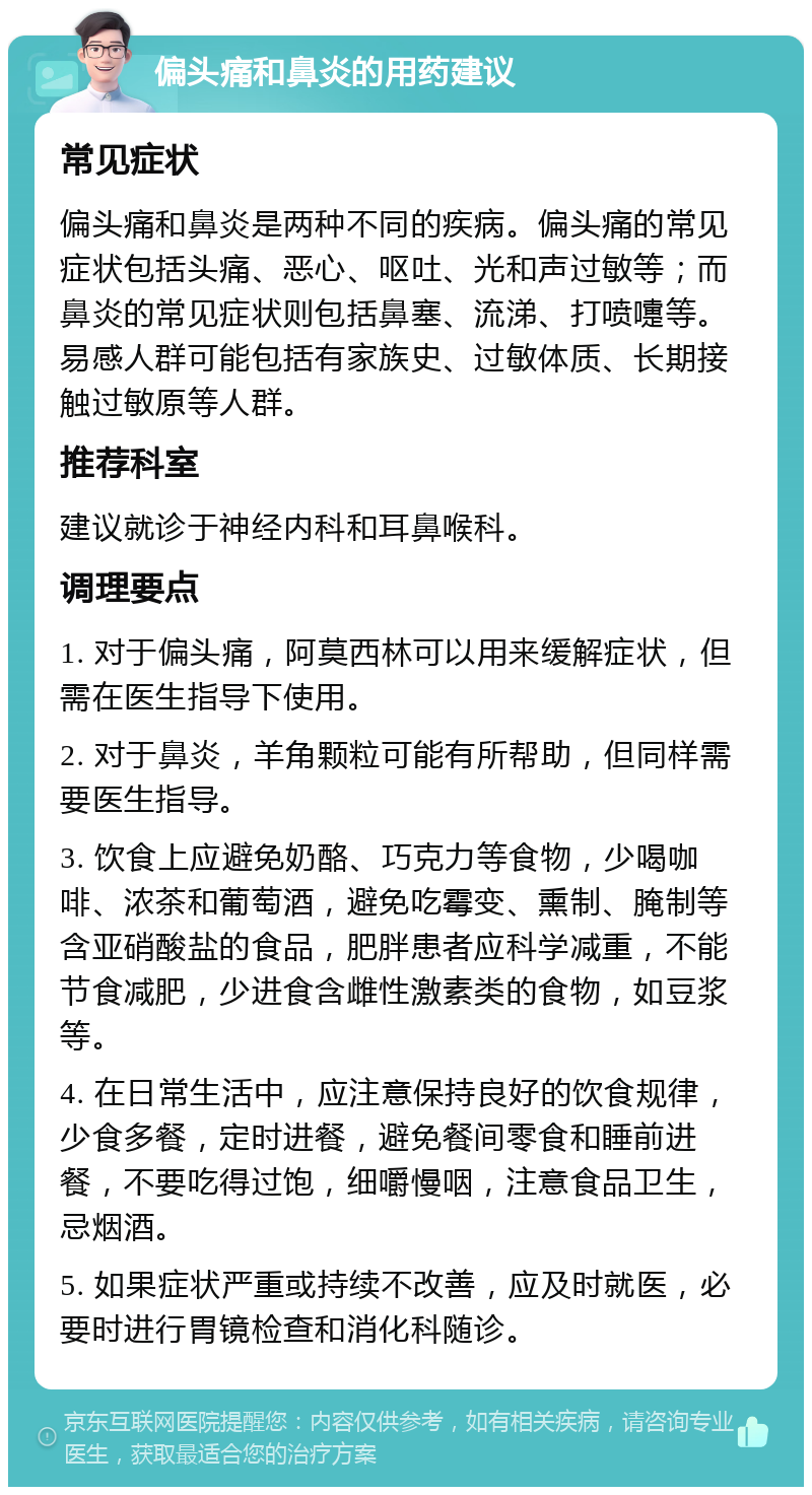 偏头痛和鼻炎的用药建议 常见症状 偏头痛和鼻炎是两种不同的疾病。偏头痛的常见症状包括头痛、恶心、呕吐、光和声过敏等；而鼻炎的常见症状则包括鼻塞、流涕、打喷嚏等。易感人群可能包括有家族史、过敏体质、长期接触过敏原等人群。 推荐科室 建议就诊于神经内科和耳鼻喉科。 调理要点 1. 对于偏头痛，阿莫西林可以用来缓解症状，但需在医生指导下使用。 2. 对于鼻炎，羊角颗粒可能有所帮助，但同样需要医生指导。 3. 饮食上应避免奶酪、巧克力等食物，少喝咖啡、浓茶和葡萄酒，避免吃霉变、熏制、腌制等含亚硝酸盐的食品，肥胖患者应科学减重，不能节食减肥，少进食含雌性激素类的食物，如豆浆等。 4. 在日常生活中，应注意保持良好的饮食规律，少食多餐，定时进餐，避免餐间零食和睡前进餐，不要吃得过饱，细嚼慢咽，注意食品卫生，忌烟酒。 5. 如果症状严重或持续不改善，应及时就医，必要时进行胃镜检查和消化科随诊。