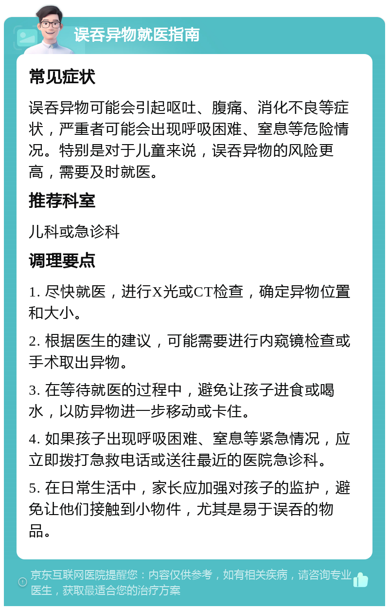 误吞异物就医指南 常见症状 误吞异物可能会引起呕吐、腹痛、消化不良等症状，严重者可能会出现呼吸困难、窒息等危险情况。特别是对于儿童来说，误吞异物的风险更高，需要及时就医。 推荐科室 儿科或急诊科 调理要点 1. 尽快就医，进行X光或CT检查，确定异物位置和大小。 2. 根据医生的建议，可能需要进行内窥镜检查或手术取出异物。 3. 在等待就医的过程中，避免让孩子进食或喝水，以防异物进一步移动或卡住。 4. 如果孩子出现呼吸困难、窒息等紧急情况，应立即拨打急救电话或送往最近的医院急诊科。 5. 在日常生活中，家长应加强对孩子的监护，避免让他们接触到小物件，尤其是易于误吞的物品。