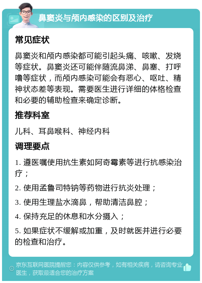 鼻窦炎与颅内感染的区别及治疗 常见症状 鼻窦炎和颅内感染都可能引起头痛、咳嗽、发烧等症状。鼻窦炎还可能伴随流鼻涕、鼻塞、打呼噜等症状，而颅内感染可能会有恶心、呕吐、精神状态差等表现。需要医生进行详细的体格检查和必要的辅助检查来确定诊断。 推荐科室 儿科、耳鼻喉科、神经内科 调理要点 1. 遵医嘱使用抗生素如阿奇霉素等进行抗感染治疗； 2. 使用孟鲁司特钠等药物进行抗炎处理； 3. 使用生理盐水滴鼻，帮助清洁鼻腔； 4. 保持充足的休息和水分摄入； 5. 如果症状不缓解或加重，及时就医并进行必要的检查和治疗。