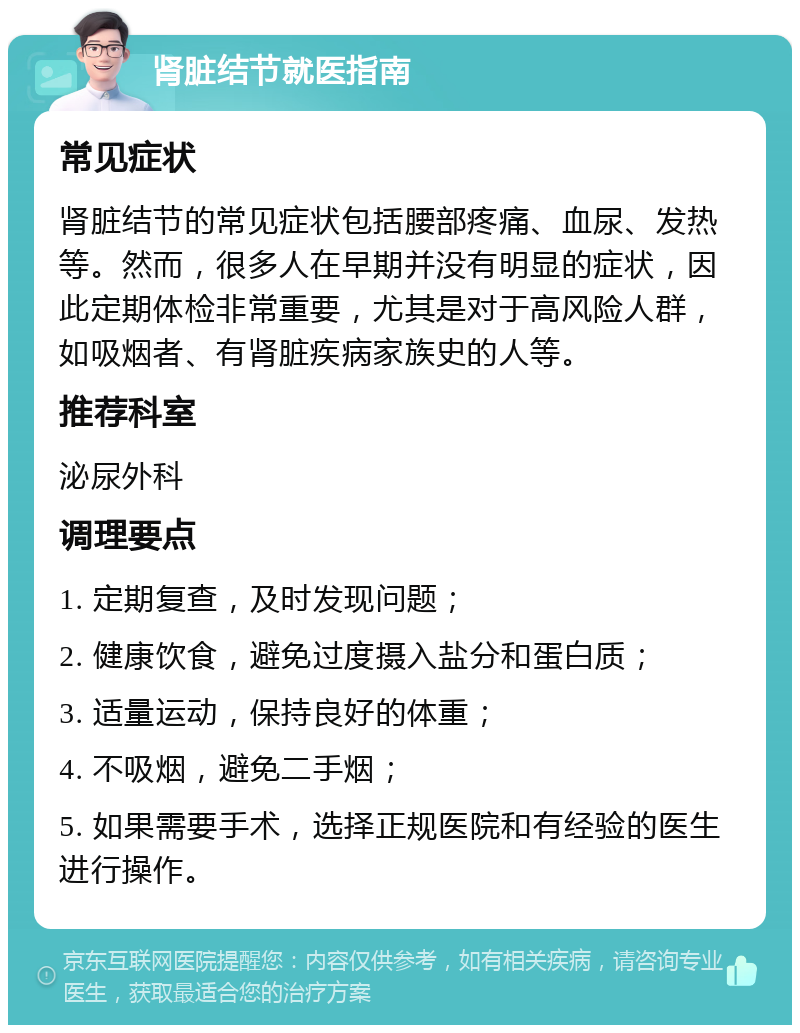 肾脏结节就医指南 常见症状 肾脏结节的常见症状包括腰部疼痛、血尿、发热等。然而，很多人在早期并没有明显的症状，因此定期体检非常重要，尤其是对于高风险人群，如吸烟者、有肾脏疾病家族史的人等。 推荐科室 泌尿外科 调理要点 1. 定期复查，及时发现问题； 2. 健康饮食，避免过度摄入盐分和蛋白质； 3. 适量运动，保持良好的体重； 4. 不吸烟，避免二手烟； 5. 如果需要手术，选择正规医院和有经验的医生进行操作。