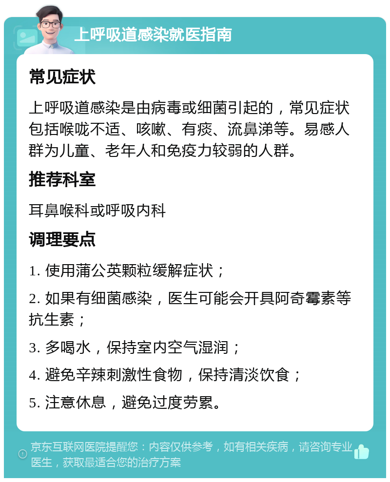 上呼吸道感染就医指南 常见症状 上呼吸道感染是由病毒或细菌引起的，常见症状包括喉咙不适、咳嗽、有痰、流鼻涕等。易感人群为儿童、老年人和免疫力较弱的人群。 推荐科室 耳鼻喉科或呼吸内科 调理要点 1. 使用蒲公英颗粒缓解症状； 2. 如果有细菌感染，医生可能会开具阿奇霉素等抗生素； 3. 多喝水，保持室内空气湿润； 4. 避免辛辣刺激性食物，保持清淡饮食； 5. 注意休息，避免过度劳累。