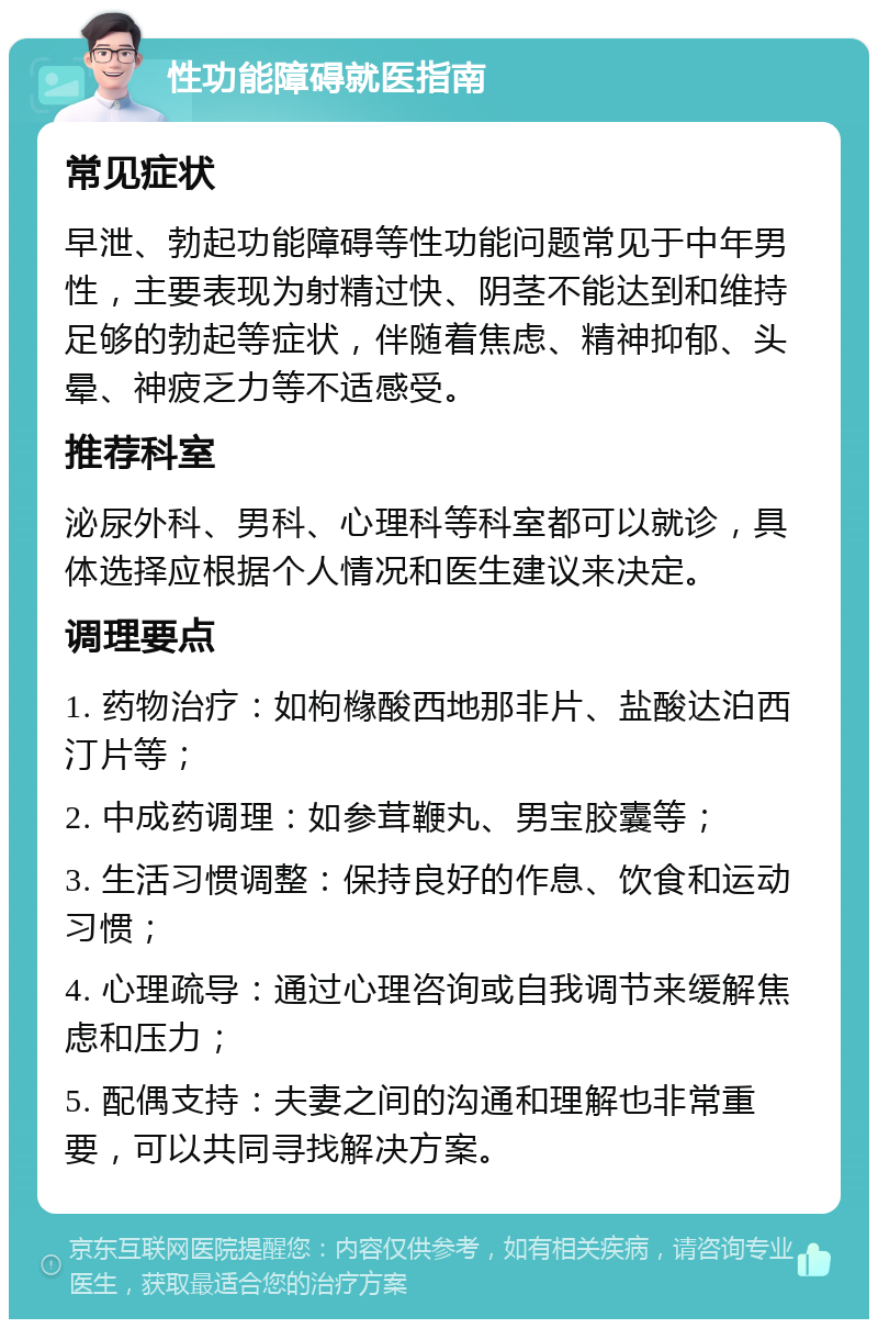 性功能障碍就医指南 常见症状 早泄、勃起功能障碍等性功能问题常见于中年男性，主要表现为射精过快、阴茎不能达到和维持足够的勃起等症状，伴随着焦虑、精神抑郁、头晕、神疲乏力等不适感受。 推荐科室 泌尿外科、男科、心理科等科室都可以就诊，具体选择应根据个人情况和医生建议来决定。 调理要点 1. 药物治疗：如枸橼酸西地那非片、盐酸达泊西汀片等； 2. 中成药调理：如参茸鞭丸、男宝胶囊等； 3. 生活习惯调整：保持良好的作息、饮食和运动习惯； 4. 心理疏导：通过心理咨询或自我调节来缓解焦虑和压力； 5. 配偶支持：夫妻之间的沟通和理解也非常重要，可以共同寻找解决方案。