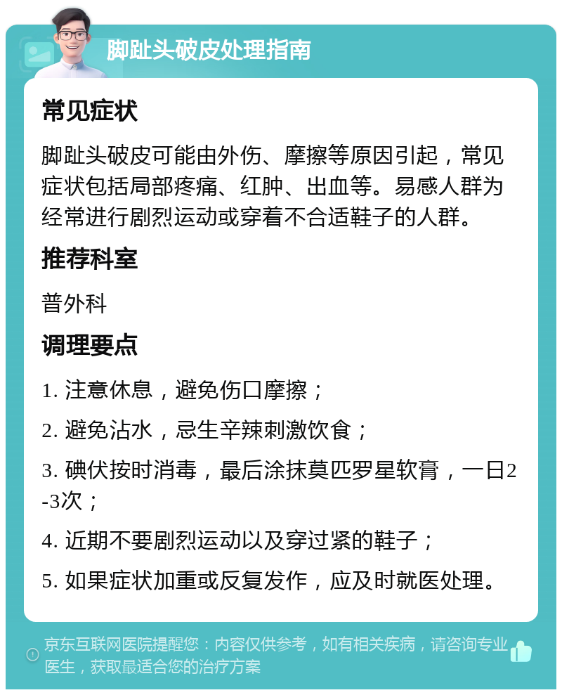 脚趾头破皮处理指南 常见症状 脚趾头破皮可能由外伤、摩擦等原因引起，常见症状包括局部疼痛、红肿、出血等。易感人群为经常进行剧烈运动或穿着不合适鞋子的人群。 推荐科室 普外科 调理要点 1. 注意休息，避免伤口摩擦； 2. 避免沾水，忌生辛辣刺激饮食； 3. 碘伏按时消毒，最后涂抹莫匹罗星软膏，一日2-3次； 4. 近期不要剧烈运动以及穿过紧的鞋子； 5. 如果症状加重或反复发作，应及时就医处理。