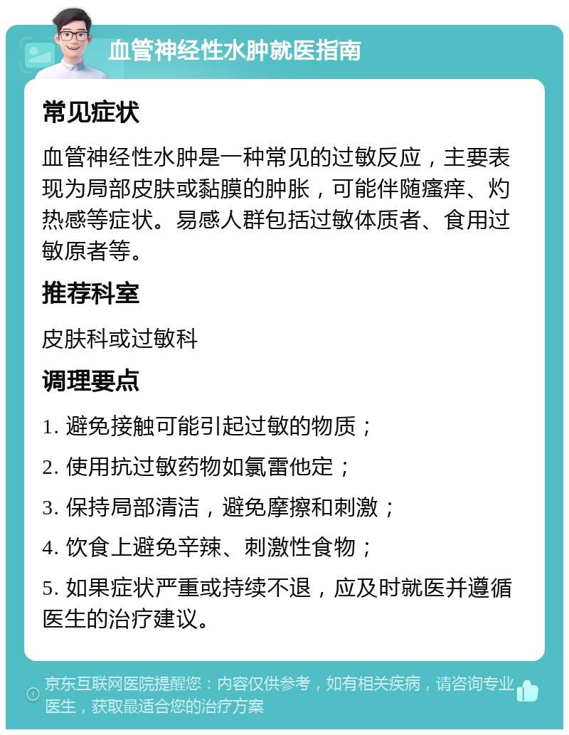 血管神经性水肿就医指南 常见症状 血管神经性水肿是一种常见的过敏反应，主要表现为局部皮肤或黏膜的肿胀，可能伴随瘙痒、灼热感等症状。易感人群包括过敏体质者、食用过敏原者等。 推荐科室 皮肤科或过敏科 调理要点 1. 避免接触可能引起过敏的物质； 2. 使用抗过敏药物如氯雷他定； 3. 保持局部清洁，避免摩擦和刺激； 4. 饮食上避免辛辣、刺激性食物； 5. 如果症状严重或持续不退，应及时就医并遵循医生的治疗建议。