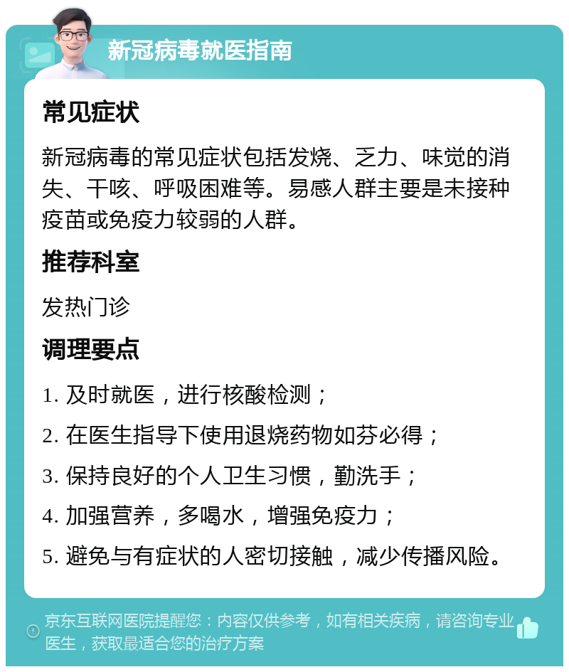 新冠病毒就医指南 常见症状 新冠病毒的常见症状包括发烧、乏力、味觉的消失、干咳、呼吸困难等。易感人群主要是未接种疫苗或免疫力较弱的人群。 推荐科室 发热门诊 调理要点 1. 及时就医，进行核酸检测； 2. 在医生指导下使用退烧药物如芬必得； 3. 保持良好的个人卫生习惯，勤洗手； 4. 加强营养，多喝水，增强免疫力； 5. 避免与有症状的人密切接触，减少传播风险。