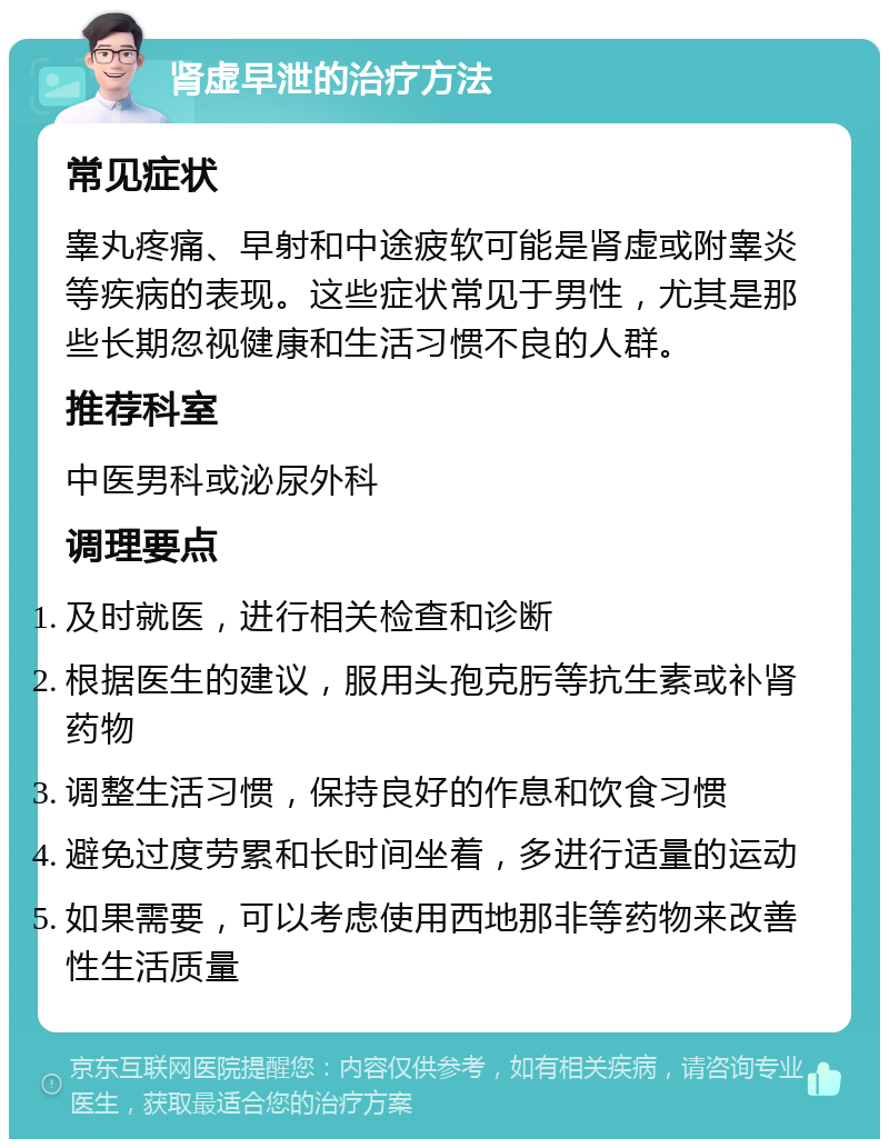 肾虚早泄的治疗方法 常见症状 睾丸疼痛、早射和中途疲软可能是肾虚或附睾炎等疾病的表现。这些症状常见于男性，尤其是那些长期忽视健康和生活习惯不良的人群。 推荐科室 中医男科或泌尿外科 调理要点 及时就医，进行相关检查和诊断 根据医生的建议，服用头孢克肟等抗生素或补肾药物 调整生活习惯，保持良好的作息和饮食习惯 避免过度劳累和长时间坐着，多进行适量的运动 如果需要，可以考虑使用西地那非等药物来改善性生活质量