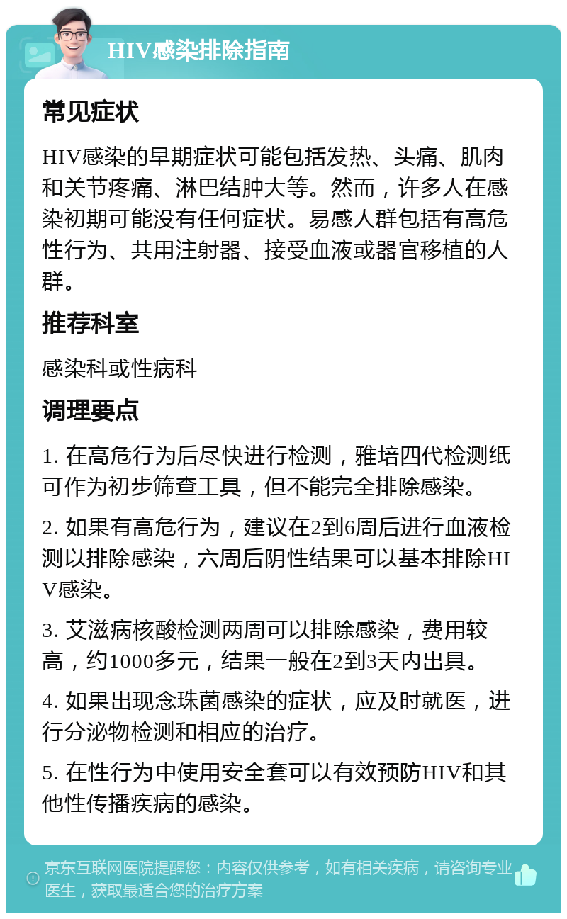 HIV感染排除指南 常见症状 HIV感染的早期症状可能包括发热、头痛、肌肉和关节疼痛、淋巴结肿大等。然而，许多人在感染初期可能没有任何症状。易感人群包括有高危性行为、共用注射器、接受血液或器官移植的人群。 推荐科室 感染科或性病科 调理要点 1. 在高危行为后尽快进行检测，雅培四代检测纸可作为初步筛查工具，但不能完全排除感染。 2. 如果有高危行为，建议在2到6周后进行血液检测以排除感染，六周后阴性结果可以基本排除HIV感染。 3. 艾滋病核酸检测两周可以排除感染，费用较高，约1000多元，结果一般在2到3天内出具。 4. 如果出现念珠菌感染的症状，应及时就医，进行分泌物检测和相应的治疗。 5. 在性行为中使用安全套可以有效预防HIV和其他性传播疾病的感染。