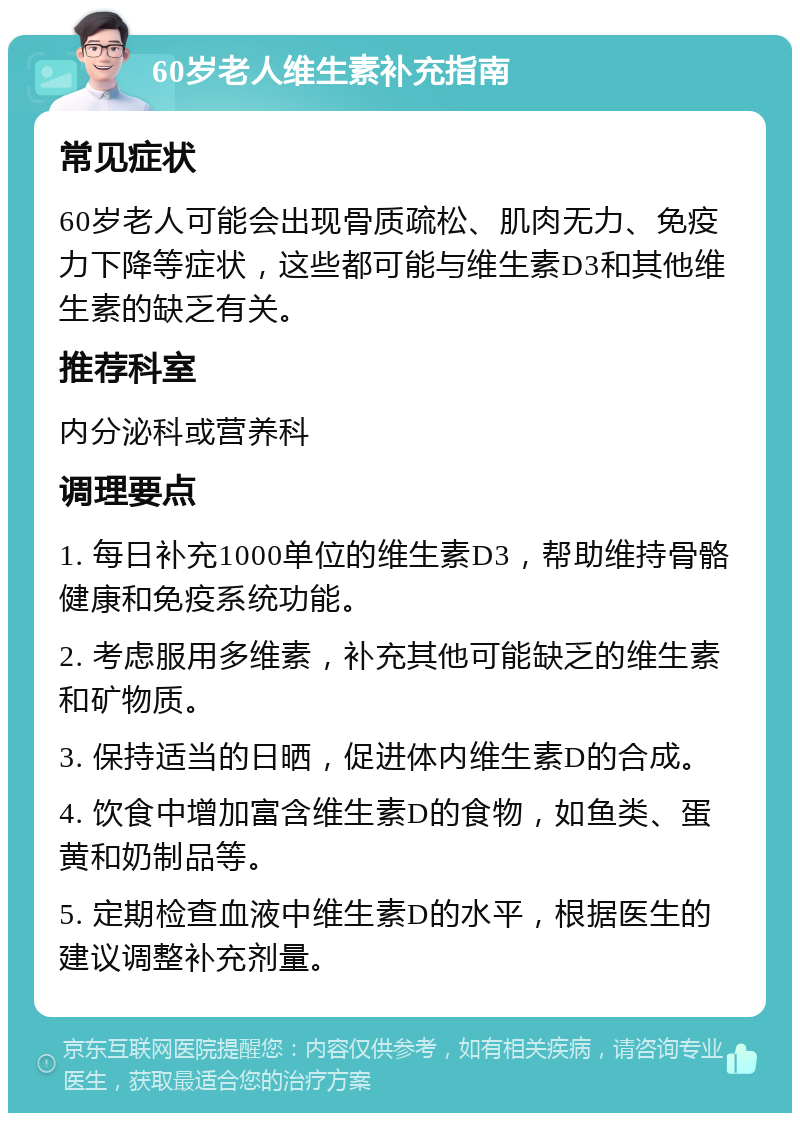 60岁老人维生素补充指南 常见症状 60岁老人可能会出现骨质疏松、肌肉无力、免疫力下降等症状，这些都可能与维生素D3和其他维生素的缺乏有关。 推荐科室 内分泌科或营养科 调理要点 1. 每日补充1000单位的维生素D3，帮助维持骨骼健康和免疫系统功能。 2. 考虑服用多维素，补充其他可能缺乏的维生素和矿物质。 3. 保持适当的日晒，促进体内维生素D的合成。 4. 饮食中增加富含维生素D的食物，如鱼类、蛋黄和奶制品等。 5. 定期检查血液中维生素D的水平，根据医生的建议调整补充剂量。