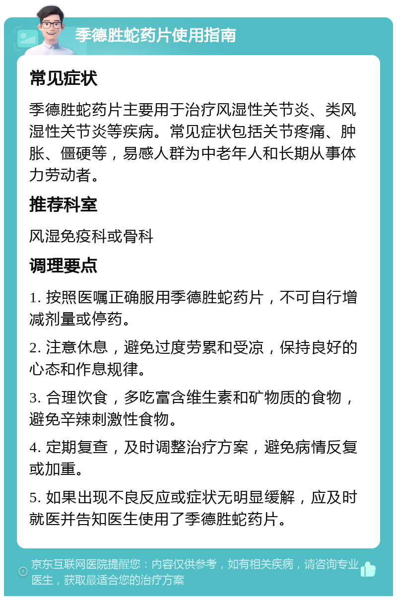 季德胜蛇药片使用指南 常见症状 季德胜蛇药片主要用于治疗风湿性关节炎、类风湿性关节炎等疾病。常见症状包括关节疼痛、肿胀、僵硬等，易感人群为中老年人和长期从事体力劳动者。 推荐科室 风湿免疫科或骨科 调理要点 1. 按照医嘱正确服用季德胜蛇药片，不可自行增减剂量或停药。 2. 注意休息，避免过度劳累和受凉，保持良好的心态和作息规律。 3. 合理饮食，多吃富含维生素和矿物质的食物，避免辛辣刺激性食物。 4. 定期复查，及时调整治疗方案，避免病情反复或加重。 5. 如果出现不良反应或症状无明显缓解，应及时就医并告知医生使用了季德胜蛇药片。