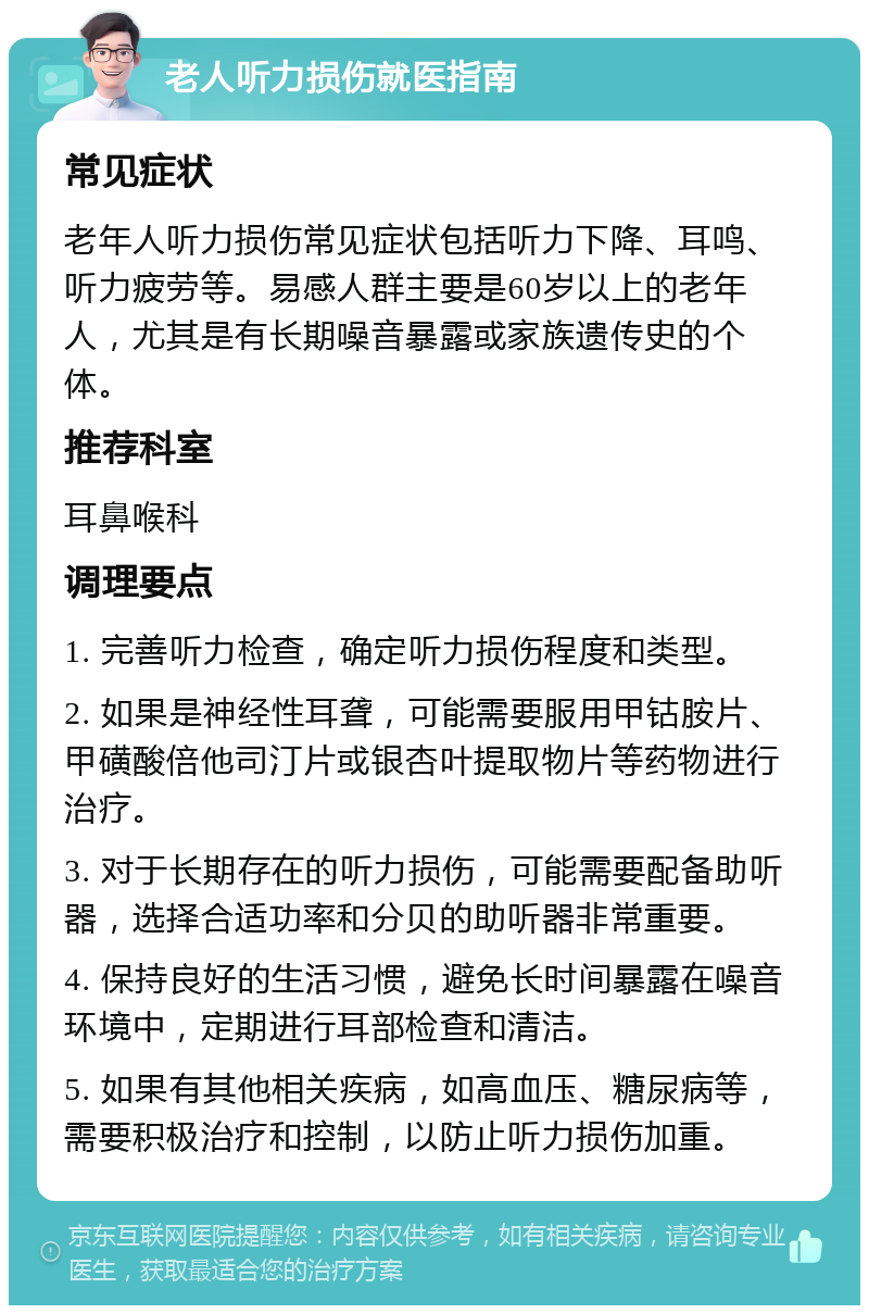 老人听力损伤就医指南 常见症状 老年人听力损伤常见症状包括听力下降、耳鸣、听力疲劳等。易感人群主要是60岁以上的老年人，尤其是有长期噪音暴露或家族遗传史的个体。 推荐科室 耳鼻喉科 调理要点 1. 完善听力检查，确定听力损伤程度和类型。 2. 如果是神经性耳聋，可能需要服用甲钴胺片、甲磺酸倍他司汀片或银杏叶提取物片等药物进行治疗。 3. 对于长期存在的听力损伤，可能需要配备助听器，选择合适功率和分贝的助听器非常重要。 4. 保持良好的生活习惯，避免长时间暴露在噪音环境中，定期进行耳部检查和清洁。 5. 如果有其他相关疾病，如高血压、糖尿病等，需要积极治疗和控制，以防止听力损伤加重。