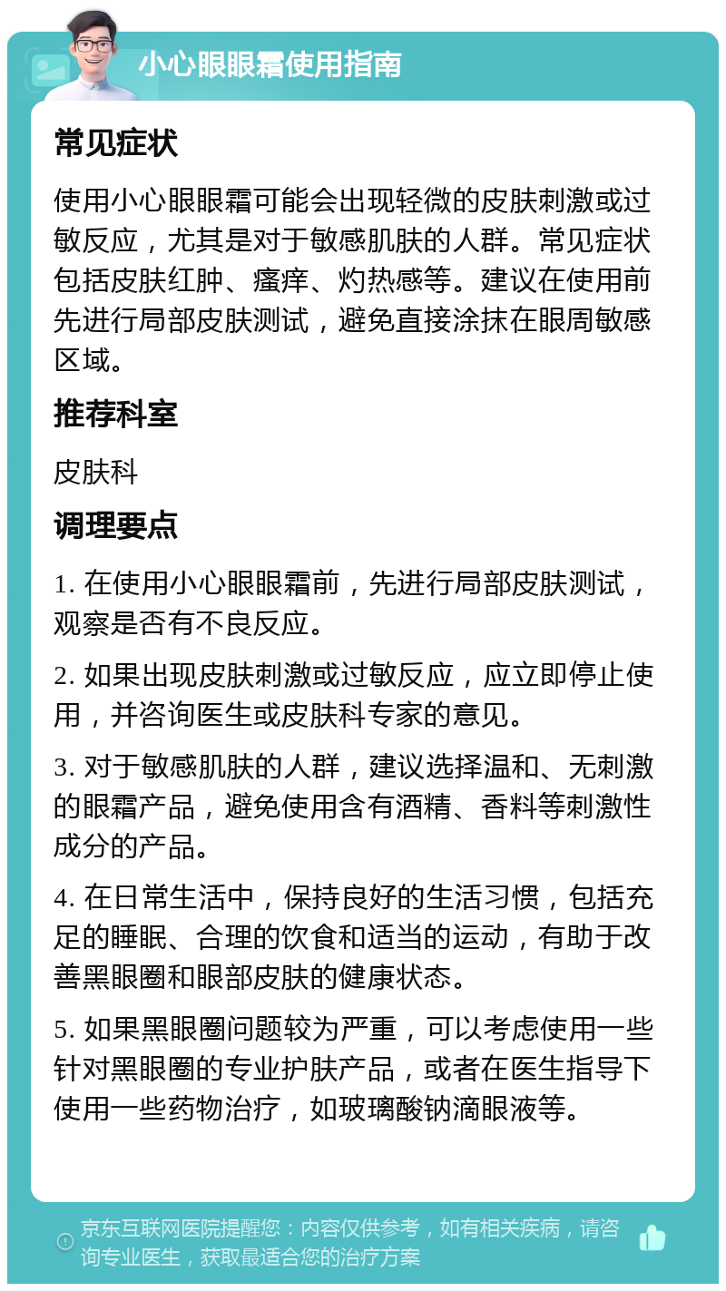 小心眼眼霜使用指南 常见症状 使用小心眼眼霜可能会出现轻微的皮肤刺激或过敏反应，尤其是对于敏感肌肤的人群。常见症状包括皮肤红肿、瘙痒、灼热感等。建议在使用前先进行局部皮肤测试，避免直接涂抹在眼周敏感区域。 推荐科室 皮肤科 调理要点 1. 在使用小心眼眼霜前，先进行局部皮肤测试，观察是否有不良反应。 2. 如果出现皮肤刺激或过敏反应，应立即停止使用，并咨询医生或皮肤科专家的意见。 3. 对于敏感肌肤的人群，建议选择温和、无刺激的眼霜产品，避免使用含有酒精、香料等刺激性成分的产品。 4. 在日常生活中，保持良好的生活习惯，包括充足的睡眠、合理的饮食和适当的运动，有助于改善黑眼圈和眼部皮肤的健康状态。 5. 如果黑眼圈问题较为严重，可以考虑使用一些针对黑眼圈的专业护肤产品，或者在医生指导下使用一些药物治疗，如玻璃酸钠滴眼液等。