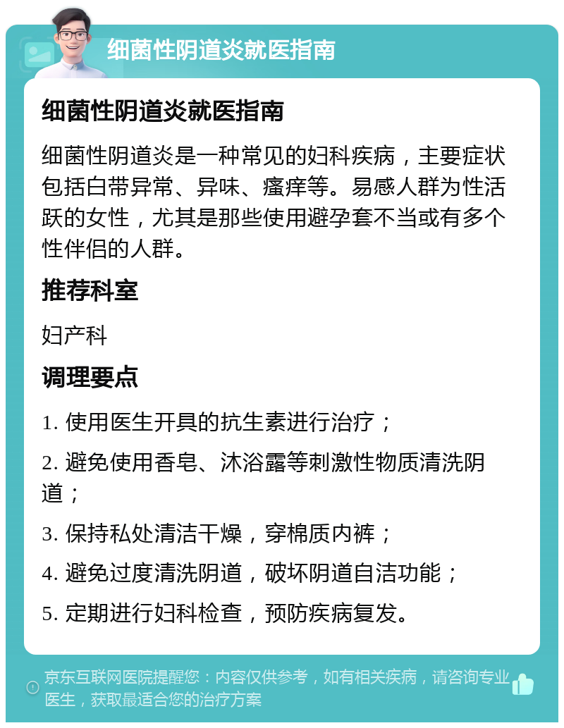 细菌性阴道炎就医指南 细菌性阴道炎就医指南 细菌性阴道炎是一种常见的妇科疾病，主要症状包括白带异常、异味、瘙痒等。易感人群为性活跃的女性，尤其是那些使用避孕套不当或有多个性伴侣的人群。 推荐科室 妇产科 调理要点 1. 使用医生开具的抗生素进行治疗； 2. 避免使用香皂、沐浴露等刺激性物质清洗阴道； 3. 保持私处清洁干燥，穿棉质内裤； 4. 避免过度清洗阴道，破坏阴道自洁功能； 5. 定期进行妇科检查，预防疾病复发。