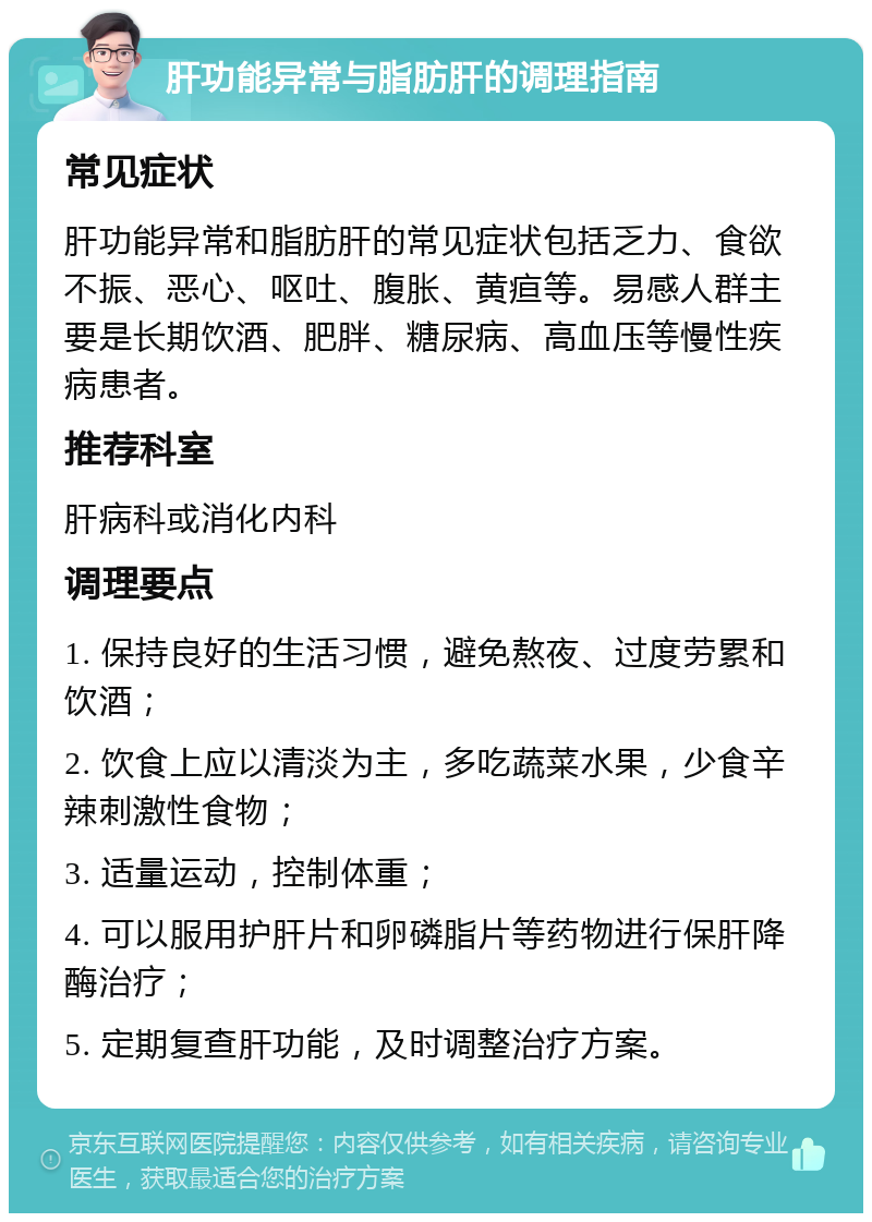 肝功能异常与脂肪肝的调理指南 常见症状 肝功能异常和脂肪肝的常见症状包括乏力、食欲不振、恶心、呕吐、腹胀、黄疸等。易感人群主要是长期饮酒、肥胖、糖尿病、高血压等慢性疾病患者。 推荐科室 肝病科或消化内科 调理要点 1. 保持良好的生活习惯，避免熬夜、过度劳累和饮酒； 2. 饮食上应以清淡为主，多吃蔬菜水果，少食辛辣刺激性食物； 3. 适量运动，控制体重； 4. 可以服用护肝片和卵磷脂片等药物进行保肝降酶治疗； 5. 定期复查肝功能，及时调整治疗方案。