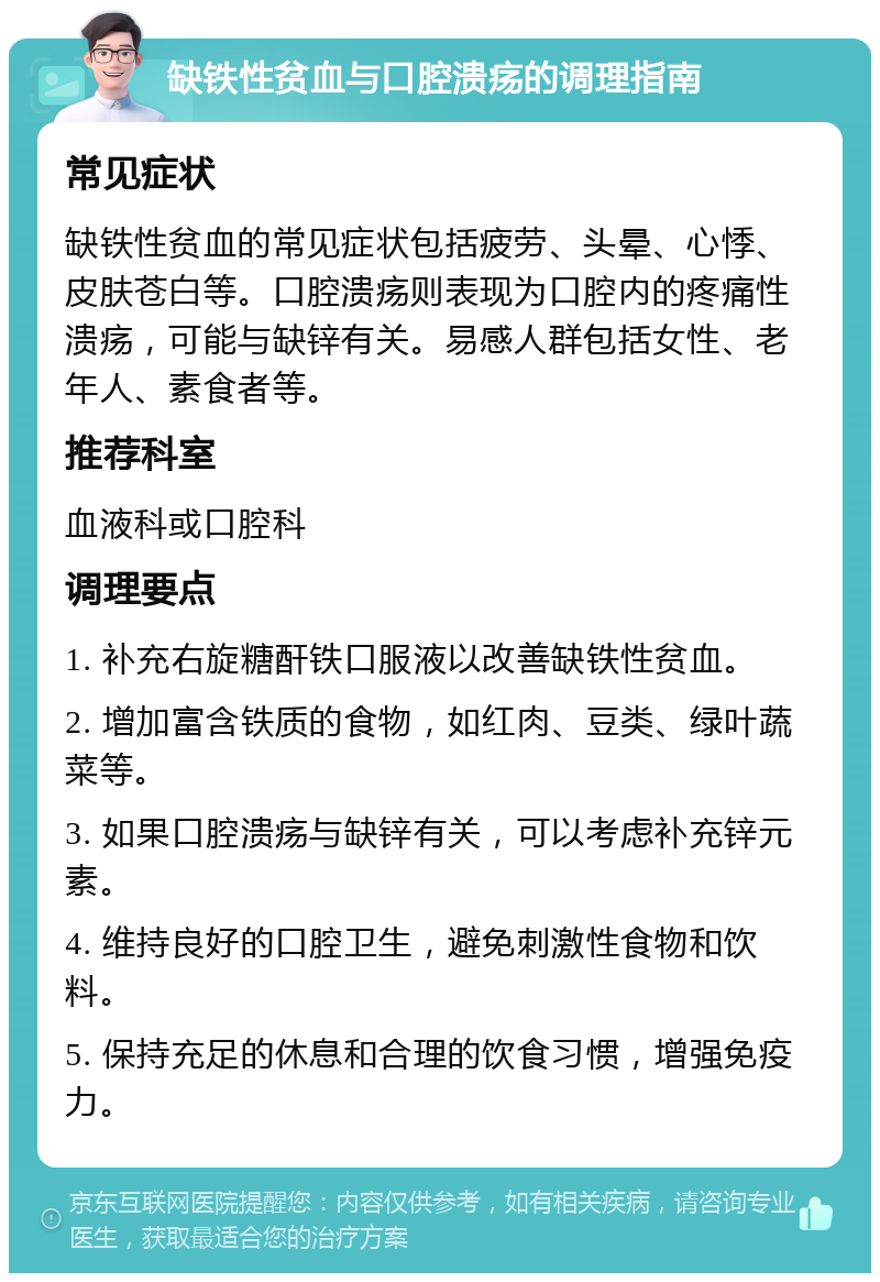 缺铁性贫血与口腔溃疡的调理指南 常见症状 缺铁性贫血的常见症状包括疲劳、头晕、心悸、皮肤苍白等。口腔溃疡则表现为口腔内的疼痛性溃疡，可能与缺锌有关。易感人群包括女性、老年人、素食者等。 推荐科室 血液科或口腔科 调理要点 1. 补充右旋糖酐铁口服液以改善缺铁性贫血。 2. 增加富含铁质的食物，如红肉、豆类、绿叶蔬菜等。 3. 如果口腔溃疡与缺锌有关，可以考虑补充锌元素。 4. 维持良好的口腔卫生，避免刺激性食物和饮料。 5. 保持充足的休息和合理的饮食习惯，增强免疫力。