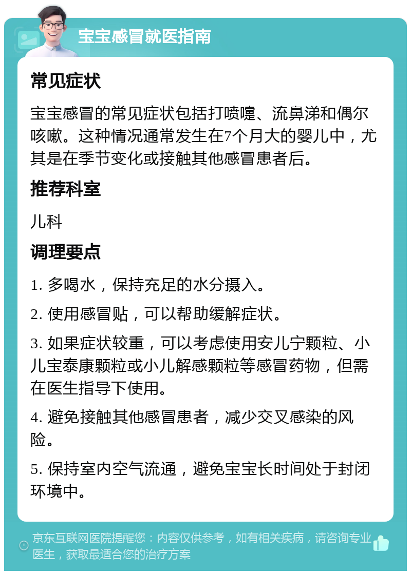 宝宝感冒就医指南 常见症状 宝宝感冒的常见症状包括打喷嚏、流鼻涕和偶尔咳嗽。这种情况通常发生在7个月大的婴儿中，尤其是在季节变化或接触其他感冒患者后。 推荐科室 儿科 调理要点 1. 多喝水，保持充足的水分摄入。 2. 使用感冒贴，可以帮助缓解症状。 3. 如果症状较重，可以考虑使用安儿宁颗粒、小儿宝泰康颗粒或小儿解感颗粒等感冒药物，但需在医生指导下使用。 4. 避免接触其他感冒患者，减少交叉感染的风险。 5. 保持室内空气流通，避免宝宝长时间处于封闭环境中。