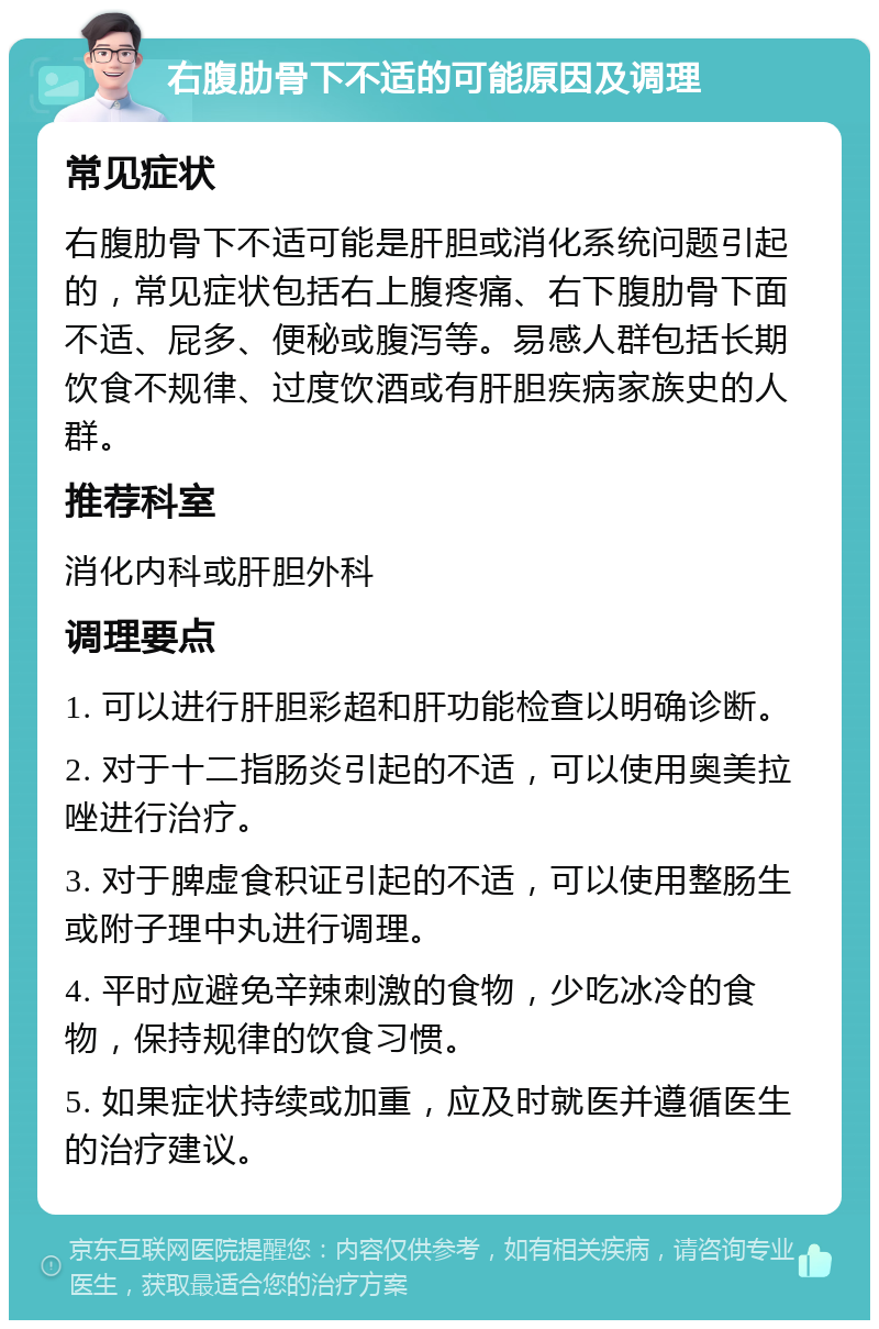 右腹肋骨下不适的可能原因及调理 常见症状 右腹肋骨下不适可能是肝胆或消化系统问题引起的，常见症状包括右上腹疼痛、右下腹肋骨下面不适、屁多、便秘或腹泻等。易感人群包括长期饮食不规律、过度饮酒或有肝胆疾病家族史的人群。 推荐科室 消化内科或肝胆外科 调理要点 1. 可以进行肝胆彩超和肝功能检查以明确诊断。 2. 对于十二指肠炎引起的不适，可以使用奥美拉唑进行治疗。 3. 对于脾虚食积证引起的不适，可以使用整肠生或附子理中丸进行调理。 4. 平时应避免辛辣刺激的食物，少吃冰冷的食物，保持规律的饮食习惯。 5. 如果症状持续或加重，应及时就医并遵循医生的治疗建议。