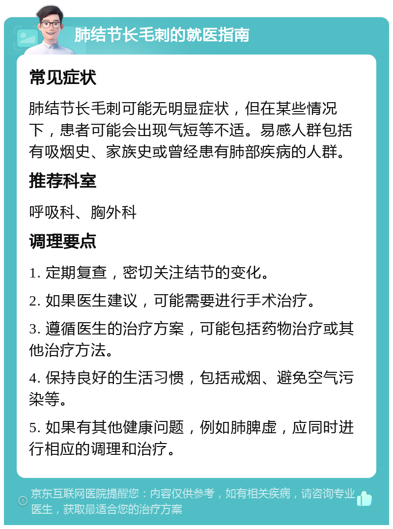 肺结节长毛刺的就医指南 常见症状 肺结节长毛刺可能无明显症状，但在某些情况下，患者可能会出现气短等不适。易感人群包括有吸烟史、家族史或曾经患有肺部疾病的人群。 推荐科室 呼吸科、胸外科 调理要点 1. 定期复查，密切关注结节的变化。 2. 如果医生建议，可能需要进行手术治疗。 3. 遵循医生的治疗方案，可能包括药物治疗或其他治疗方法。 4. 保持良好的生活习惯，包括戒烟、避免空气污染等。 5. 如果有其他健康问题，例如肺脾虚，应同时进行相应的调理和治疗。