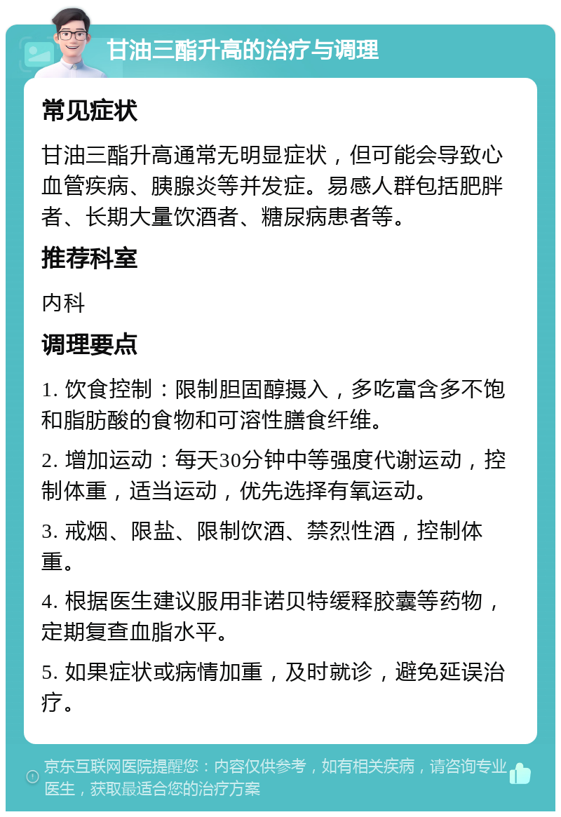 甘油三酯升高的治疗与调理 常见症状 甘油三酯升高通常无明显症状，但可能会导致心血管疾病、胰腺炎等并发症。易感人群包括肥胖者、长期大量饮酒者、糖尿病患者等。 推荐科室 内科 调理要点 1. 饮食控制：限制胆固醇摄入，多吃富含多不饱和脂肪酸的食物和可溶性膳食纤维。 2. 增加运动：每天30分钟中等强度代谢运动，控制体重，适当运动，优先选择有氧运动。 3. 戒烟、限盐、限制饮酒、禁烈性酒，控制体重。 4. 根据医生建议服用非诺贝特缓释胶囊等药物，定期复查血脂水平。 5. 如果症状或病情加重，及时就诊，避免延误治疗。