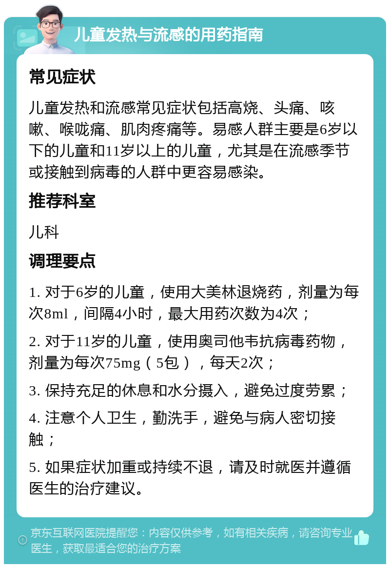 儿童发热与流感的用药指南 常见症状 儿童发热和流感常见症状包括高烧、头痛、咳嗽、喉咙痛、肌肉疼痛等。易感人群主要是6岁以下的儿童和11岁以上的儿童，尤其是在流感季节或接触到病毒的人群中更容易感染。 推荐科室 儿科 调理要点 1. 对于6岁的儿童，使用大美林退烧药，剂量为每次8ml，间隔4小时，最大用药次数为4次； 2. 对于11岁的儿童，使用奥司他韦抗病毒药物，剂量为每次75mg（5包），每天2次； 3. 保持充足的休息和水分摄入，避免过度劳累； 4. 注意个人卫生，勤洗手，避免与病人密切接触； 5. 如果症状加重或持续不退，请及时就医并遵循医生的治疗建议。