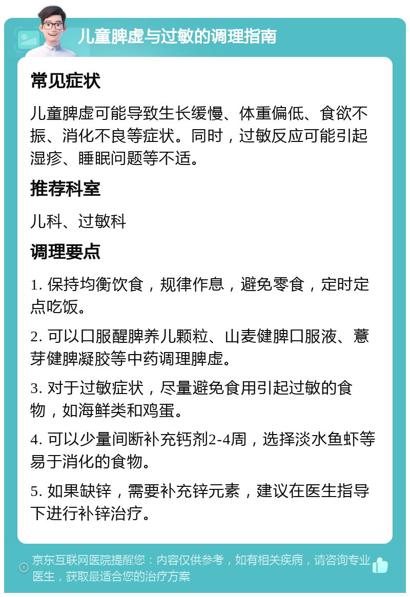 儿童脾虚与过敏的调理指南 常见症状 儿童脾虚可能导致生长缓慢、体重偏低、食欲不振、消化不良等症状。同时，过敏反应可能引起湿疹、睡眠问题等不适。 推荐科室 儿科、过敏科 调理要点 1. 保持均衡饮食，规律作息，避免零食，定时定点吃饭。 2. 可以口服醒脾养儿颗粒、山麦健脾口服液、薏芽健脾凝胶等中药调理脾虚。 3. 对于过敏症状，尽量避免食用引起过敏的食物，如海鲜类和鸡蛋。 4. 可以少量间断补充钙剂2-4周，选择淡水鱼虾等易于消化的食物。 5. 如果缺锌，需要补充锌元素，建议在医生指导下进行补锌治疗。