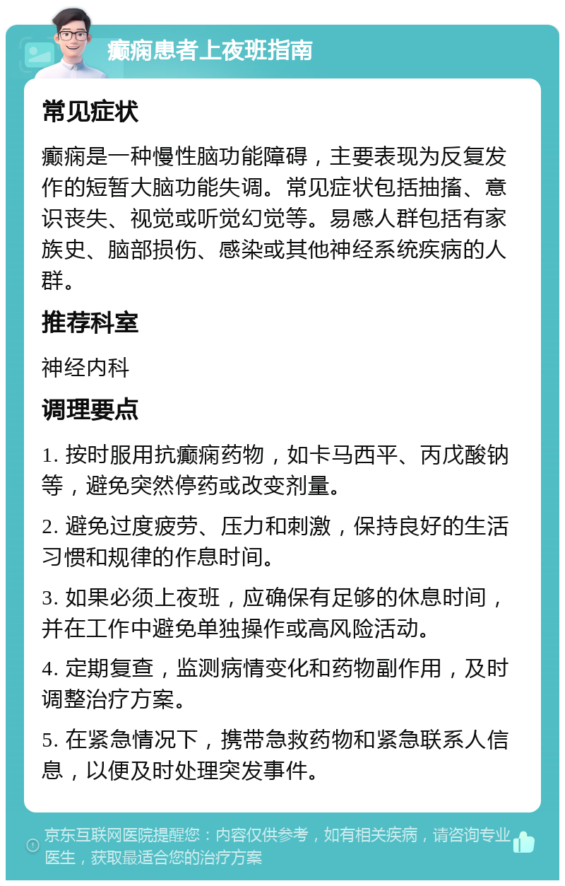 癫痫患者上夜班指南 常见症状 癫痫是一种慢性脑功能障碍，主要表现为反复发作的短暂大脑功能失调。常见症状包括抽搐、意识丧失、视觉或听觉幻觉等。易感人群包括有家族史、脑部损伤、感染或其他神经系统疾病的人群。 推荐科室 神经内科 调理要点 1. 按时服用抗癫痫药物，如卡马西平、丙戊酸钠等，避免突然停药或改变剂量。 2. 避免过度疲劳、压力和刺激，保持良好的生活习惯和规律的作息时间。 3. 如果必须上夜班，应确保有足够的休息时间，并在工作中避免单独操作或高风险活动。 4. 定期复查，监测病情变化和药物副作用，及时调整治疗方案。 5. 在紧急情况下，携带急救药物和紧急联系人信息，以便及时处理突发事件。