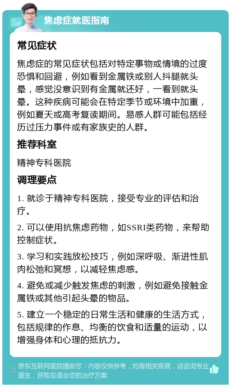 焦虑症就医指南 常见症状 焦虑症的常见症状包括对特定事物或情境的过度恐惧和回避，例如看到金属铁或别人抖腿就头晕，感觉没意识到有金属就还好，一看到就头晕。这种疾病可能会在特定季节或环境中加重，例如夏天或高考复读期间。易感人群可能包括经历过压力事件或有家族史的人群。 推荐科室 精神专科医院 调理要点 1. 就诊于精神专科医院，接受专业的评估和治疗。 2. 可以使用抗焦虑药物，如SSRI类药物，来帮助控制症状。 3. 学习和实践放松技巧，例如深呼吸、渐进性肌肉松弛和冥想，以减轻焦虑感。 4. 避免或减少触发焦虑的刺激，例如避免接触金属铁或其他引起头晕的物品。 5. 建立一个稳定的日常生活和健康的生活方式，包括规律的作息、均衡的饮食和适量的运动，以增强身体和心理的抵抗力。