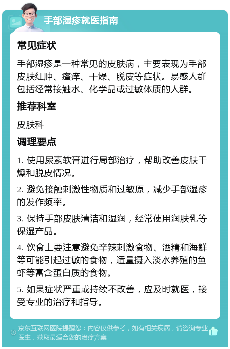 手部湿疹就医指南 常见症状 手部湿疹是一种常见的皮肤病，主要表现为手部皮肤红肿、瘙痒、干燥、脱皮等症状。易感人群包括经常接触水、化学品或过敏体质的人群。 推荐科室 皮肤科 调理要点 1. 使用尿素软膏进行局部治疗，帮助改善皮肤干燥和脱皮情况。 2. 避免接触刺激性物质和过敏原，减少手部湿疹的发作频率。 3. 保持手部皮肤清洁和湿润，经常使用润肤乳等保湿产品。 4. 饮食上要注意避免辛辣刺激食物、酒精和海鲜等可能引起过敏的食物，适量摄入淡水养殖的鱼虾等富含蛋白质的食物。 5. 如果症状严重或持续不改善，应及时就医，接受专业的治疗和指导。