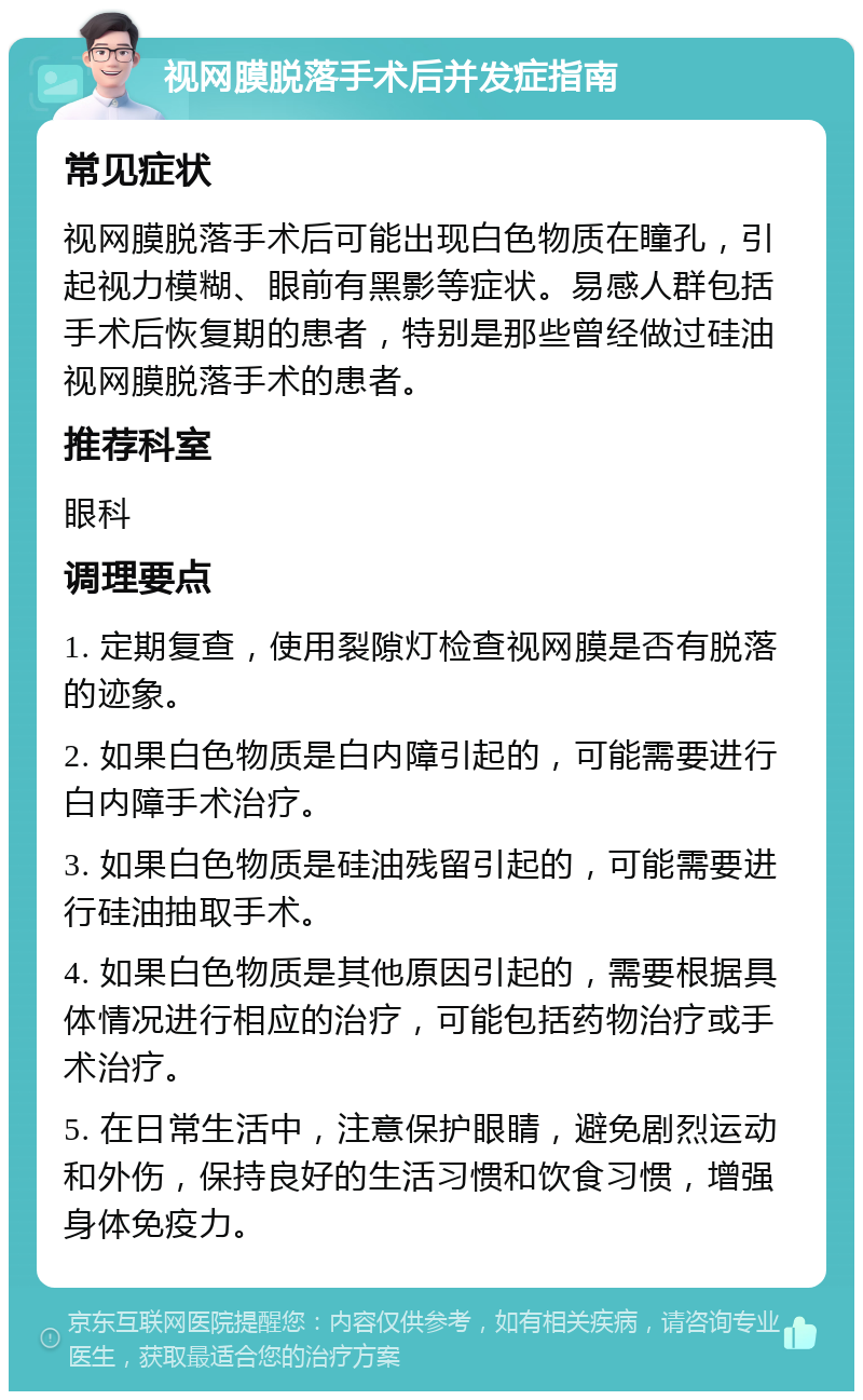 视网膜脱落手术后并发症指南 常见症状 视网膜脱落手术后可能出现白色物质在瞳孔，引起视力模糊、眼前有黑影等症状。易感人群包括手术后恢复期的患者，特别是那些曾经做过硅油视网膜脱落手术的患者。 推荐科室 眼科 调理要点 1. 定期复查，使用裂隙灯检查视网膜是否有脱落的迹象。 2. 如果白色物质是白内障引起的，可能需要进行白内障手术治疗。 3. 如果白色物质是硅油残留引起的，可能需要进行硅油抽取手术。 4. 如果白色物质是其他原因引起的，需要根据具体情况进行相应的治疗，可能包括药物治疗或手术治疗。 5. 在日常生活中，注意保护眼睛，避免剧烈运动和外伤，保持良好的生活习惯和饮食习惯，增强身体免疫力。