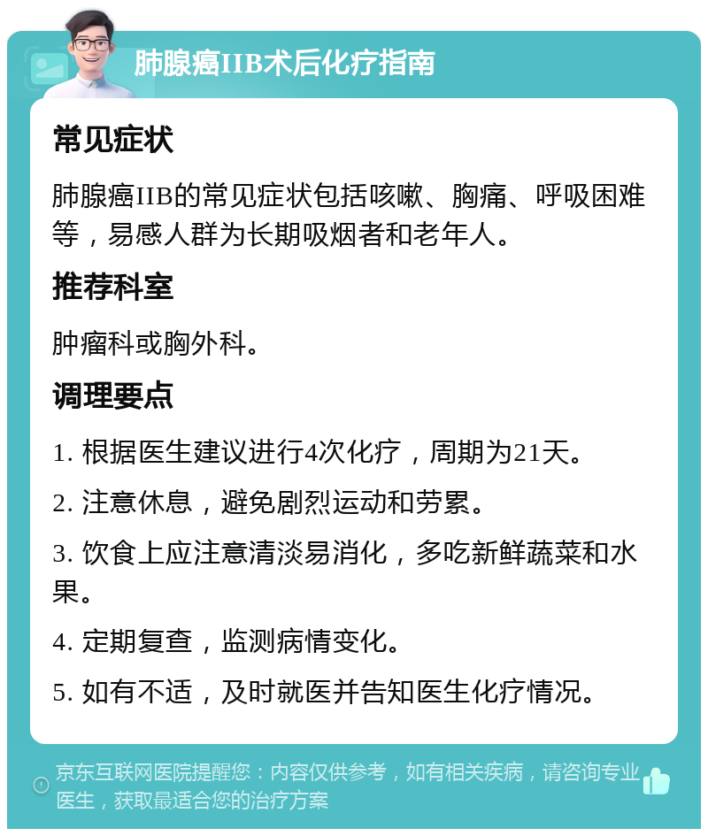 肺腺癌IIB术后化疗指南 常见症状 肺腺癌IIB的常见症状包括咳嗽、胸痛、呼吸困难等，易感人群为长期吸烟者和老年人。 推荐科室 肿瘤科或胸外科。 调理要点 1. 根据医生建议进行4次化疗，周期为21天。 2. 注意休息，避免剧烈运动和劳累。 3. 饮食上应注意清淡易消化，多吃新鲜蔬菜和水果。 4. 定期复查，监测病情变化。 5. 如有不适，及时就医并告知医生化疗情况。