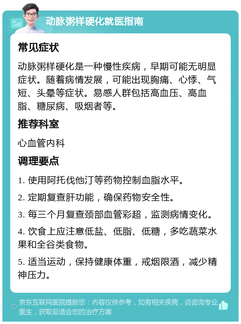 动脉粥样硬化就医指南 常见症状 动脉粥样硬化是一种慢性疾病，早期可能无明显症状。随着病情发展，可能出现胸痛、心悸、气短、头晕等症状。易感人群包括高血压、高血脂、糖尿病、吸烟者等。 推荐科室 心血管内科 调理要点 1. 使用阿托伐他汀等药物控制血脂水平。 2. 定期复查肝功能，确保药物安全性。 3. 每三个月复查颈部血管彩超，监测病情变化。 4. 饮食上应注意低盐、低脂、低糖，多吃蔬菜水果和全谷类食物。 5. 适当运动，保持健康体重，戒烟限酒，减少精神压力。