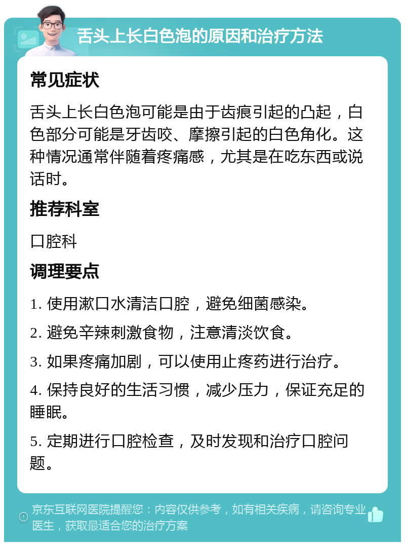 舌头上长白色泡的原因和治疗方法 常见症状 舌头上长白色泡可能是由于齿痕引起的凸起，白色部分可能是牙齿咬、摩擦引起的白色角化。这种情况通常伴随着疼痛感，尤其是在吃东西或说话时。 推荐科室 口腔科 调理要点 1. 使用漱口水清洁口腔，避免细菌感染。 2. 避免辛辣刺激食物，注意清淡饮食。 3. 如果疼痛加剧，可以使用止疼药进行治疗。 4. 保持良好的生活习惯，减少压力，保证充足的睡眠。 5. 定期进行口腔检查，及时发现和治疗口腔问题。