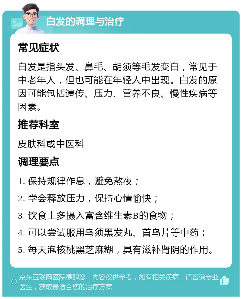 白发的调理与治疗 常见症状 白发是指头发、鼻毛、胡须等毛发变白，常见于中老年人，但也可能在年轻人中出现。白发的原因可能包括遗传、压力、营养不良、慢性疾病等因素。 推荐科室 皮肤科或中医科 调理要点 1. 保持规律作息，避免熬夜； 2. 学会释放压力，保持心情愉快； 3. 饮食上多摄入富含维生素B的食物； 4. 可以尝试服用乌须黑发丸、首乌片等中药； 5. 每天泡核桃黑芝麻糊，具有滋补肾阴的作用。