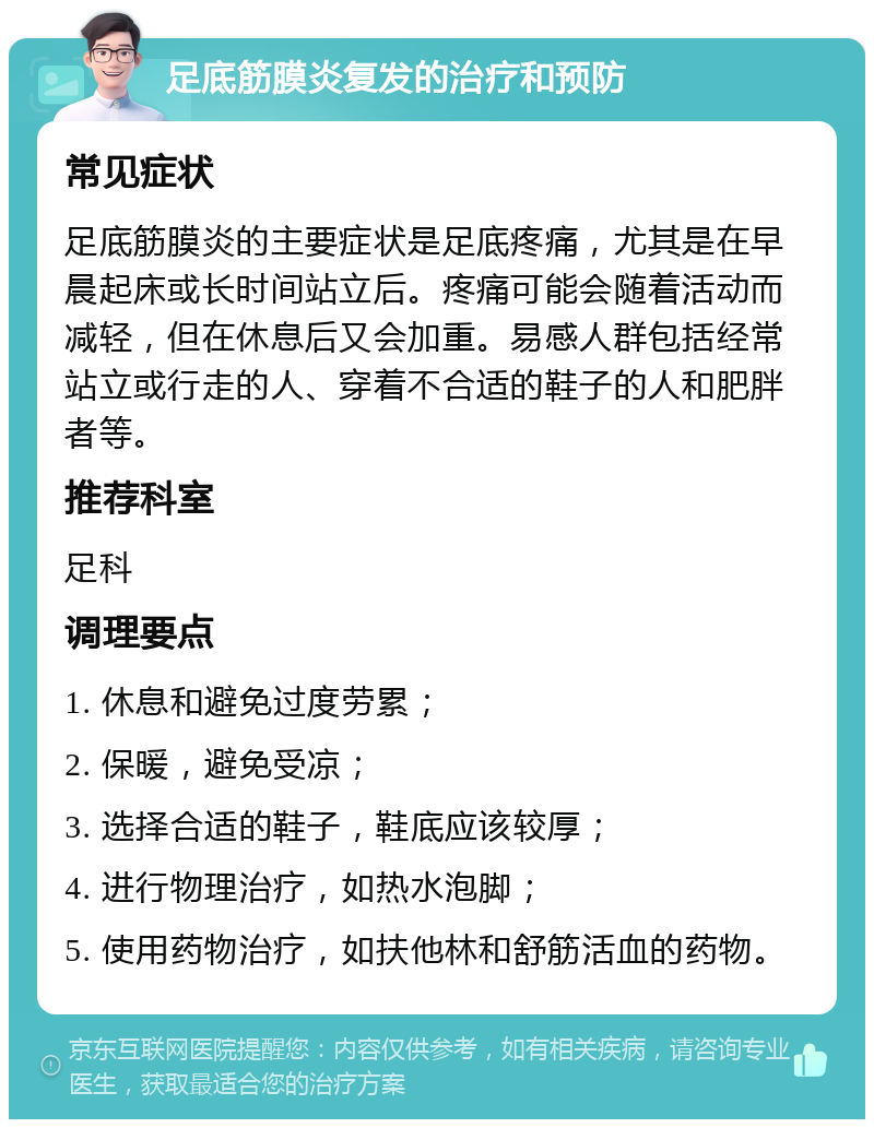 足底筋膜炎复发的治疗和预防 常见症状 足底筋膜炎的主要症状是足底疼痛，尤其是在早晨起床或长时间站立后。疼痛可能会随着活动而减轻，但在休息后又会加重。易感人群包括经常站立或行走的人、穿着不合适的鞋子的人和肥胖者等。 推荐科室 足科 调理要点 1. 休息和避免过度劳累； 2. 保暖，避免受凉； 3. 选择合适的鞋子，鞋底应该较厚； 4. 进行物理治疗，如热水泡脚； 5. 使用药物治疗，如扶他林和舒筋活血的药物。