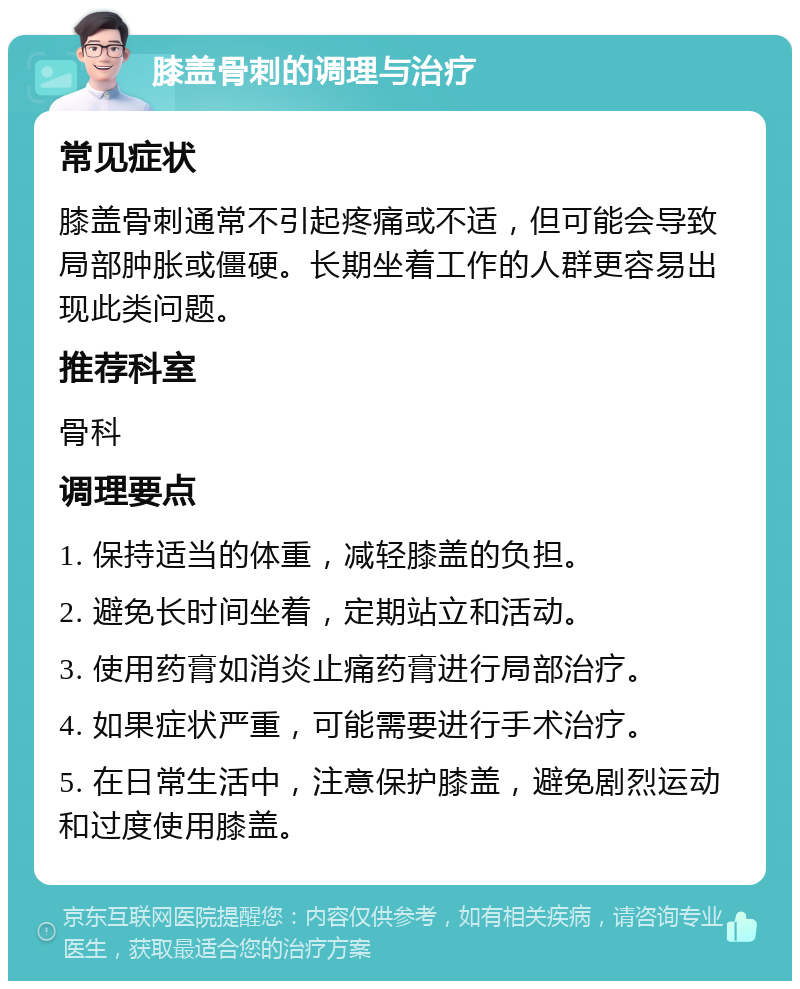 膝盖骨刺的调理与治疗 常见症状 膝盖骨刺通常不引起疼痛或不适，但可能会导致局部肿胀或僵硬。长期坐着工作的人群更容易出现此类问题。 推荐科室 骨科 调理要点 1. 保持适当的体重，减轻膝盖的负担。 2. 避免长时间坐着，定期站立和活动。 3. 使用药膏如消炎止痛药膏进行局部治疗。 4. 如果症状严重，可能需要进行手术治疗。 5. 在日常生活中，注意保护膝盖，避免剧烈运动和过度使用膝盖。