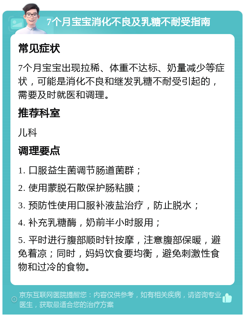 7个月宝宝消化不良及乳糖不耐受指南 常见症状 7个月宝宝出现拉稀、体重不达标、奶量减少等症状，可能是消化不良和继发乳糖不耐受引起的，需要及时就医和调理。 推荐科室 儿科 调理要点 1. 口服益生菌调节肠道菌群； 2. 使用蒙脱石散保护肠粘膜； 3. 预防性使用口服补液盐治疗，防止脱水； 4. 补充乳糖酶，奶前半小时服用； 5. 平时进行腹部顺时针按摩，注意腹部保暖，避免着凉；同时，妈妈饮食要均衡，避免刺激性食物和过冷的食物。