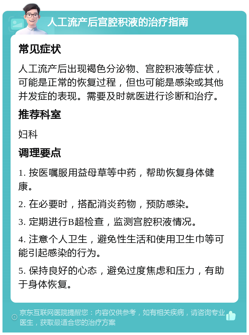 人工流产后宫腔积液的治疗指南 常见症状 人工流产后出现褐色分泌物、宫腔积液等症状，可能是正常的恢复过程，但也可能是感染或其他并发症的表现。需要及时就医进行诊断和治疗。 推荐科室 妇科 调理要点 1. 按医嘱服用益母草等中药，帮助恢复身体健康。 2. 在必要时，搭配消炎药物，预防感染。 3. 定期进行B超检查，监测宫腔积液情况。 4. 注意个人卫生，避免性生活和使用卫生巾等可能引起感染的行为。 5. 保持良好的心态，避免过度焦虑和压力，有助于身体恢复。