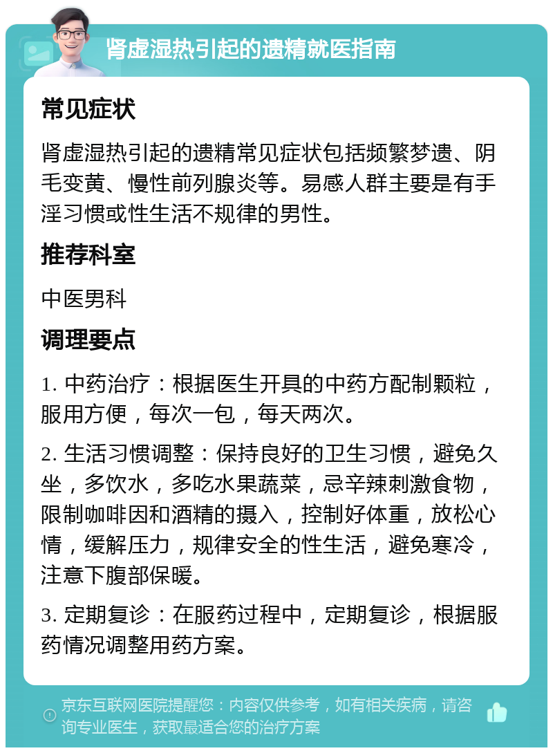 肾虚湿热引起的遗精就医指南 常见症状 肾虚湿热引起的遗精常见症状包括频繁梦遗、阴毛变黄、慢性前列腺炎等。易感人群主要是有手淫习惯或性生活不规律的男性。 推荐科室 中医男科 调理要点 1. 中药治疗：根据医生开具的中药方配制颗粒，服用方便，每次一包，每天两次。 2. 生活习惯调整：保持良好的卫生习惯，避免久坐，多饮水，多吃水果蔬菜，忌辛辣刺激食物，限制咖啡因和酒精的摄入，控制好体重，放松心情，缓解压力，规律安全的性生活，避免寒冷，注意下腹部保暖。 3. 定期复诊：在服药过程中，定期复诊，根据服药情况调整用药方案。