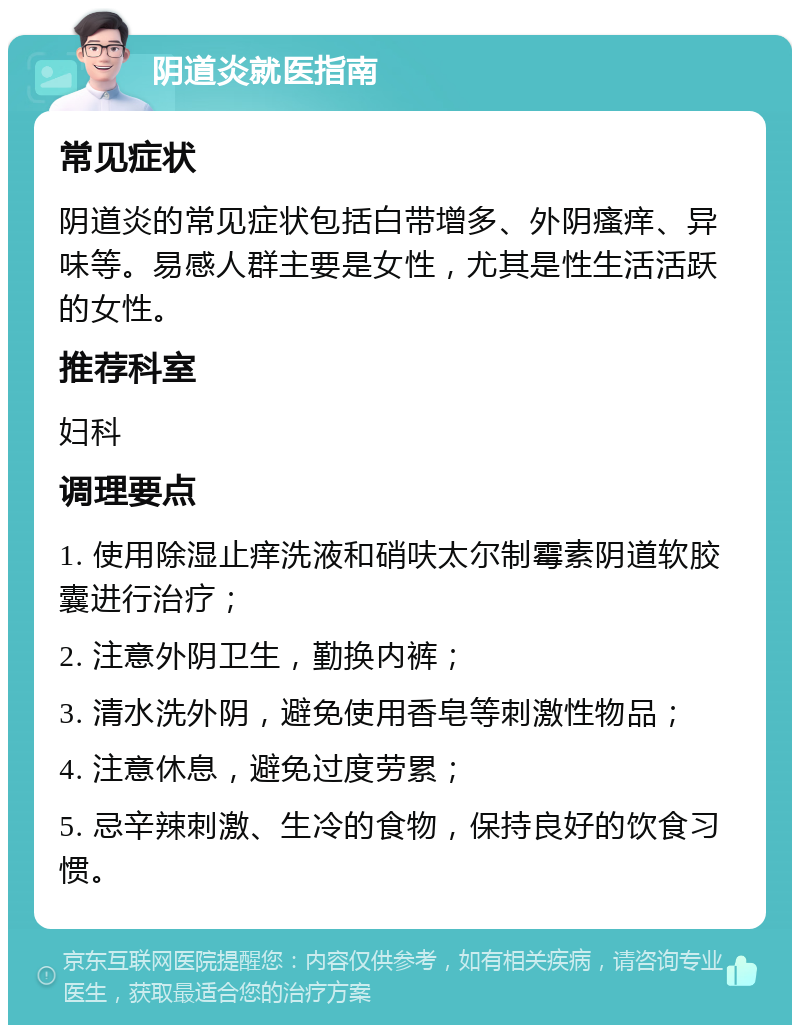 阴道炎就医指南 常见症状 阴道炎的常见症状包括白带增多、外阴瘙痒、异味等。易感人群主要是女性，尤其是性生活活跃的女性。 推荐科室 妇科 调理要点 1. 使用除湿止痒洗液和硝呋太尔制霉素阴道软胶囊进行治疗； 2. 注意外阴卫生，勤换内裤； 3. 清水洗外阴，避免使用香皂等刺激性物品； 4. 注意休息，避免过度劳累； 5. 忌辛辣刺激、生冷的食物，保持良好的饮食习惯。